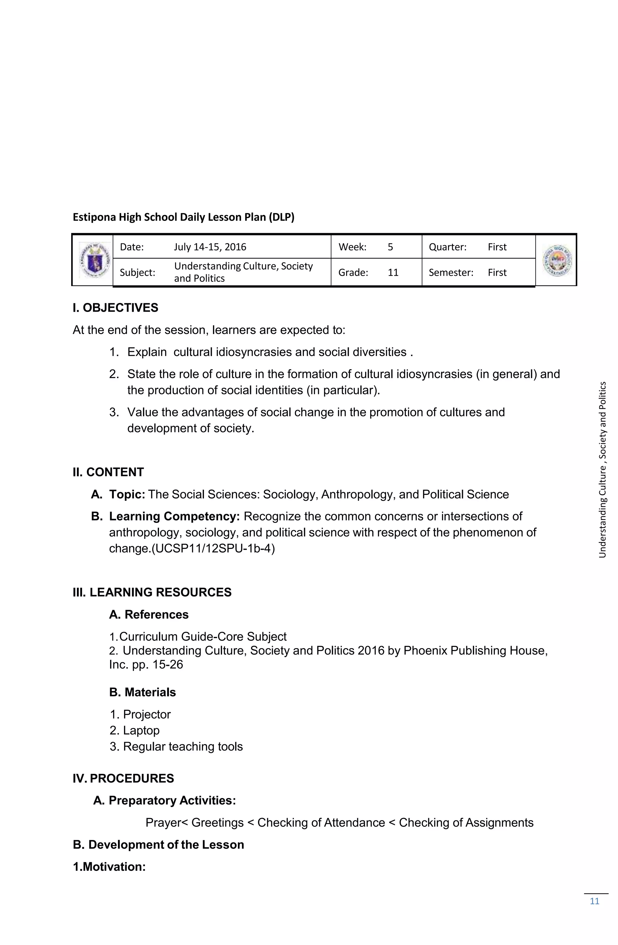 11
Estipona High School Daily Lesson Plan (DLP)
Date: July 14-15, 2016 Week: 5 Quarter: First
Subject:
Understanding Culture, Society
and Politics
Grade: 11 Semester: First
I. OBJECTIVES
At the end of the session, learners are expected to:
1. Explain cultural idiosyncrasies and social diversities .
2. State the role of culture in the formation of cultural idiosyncrasies (in general) and
the production of social identities (in particular).
3. Value the advantages of social change in the promotion of cultures and
development of society.
II. CONTENT
A. Topic: The Social Sciences: Sociology, Anthropology, and Political Science
B. Learning Competency: Recognize the common concerns or intersections of
anthropology, sociology, and political science with respect of the phenomenon of
change.(UCSP11/12SPU-1b-4)
III. LEARNING RESOURCES
A. References
1.Curriculum Guide-Core Subject
2. Understanding Culture, Society and Politics 2016 by Phoenix Publishing House,
Inc. pp. 15-26
B. Materials
1. Projector
2. Laptop
3. Regular teaching tools
IV. PROCEDURES
A. Preparatory Activities:
Prayer< Greetings < Checking of Attendance < Checking of Assignments
B. Development of the Lesson
1.Motivation:
Understanding
Culture
,
Society
and
Politics
 