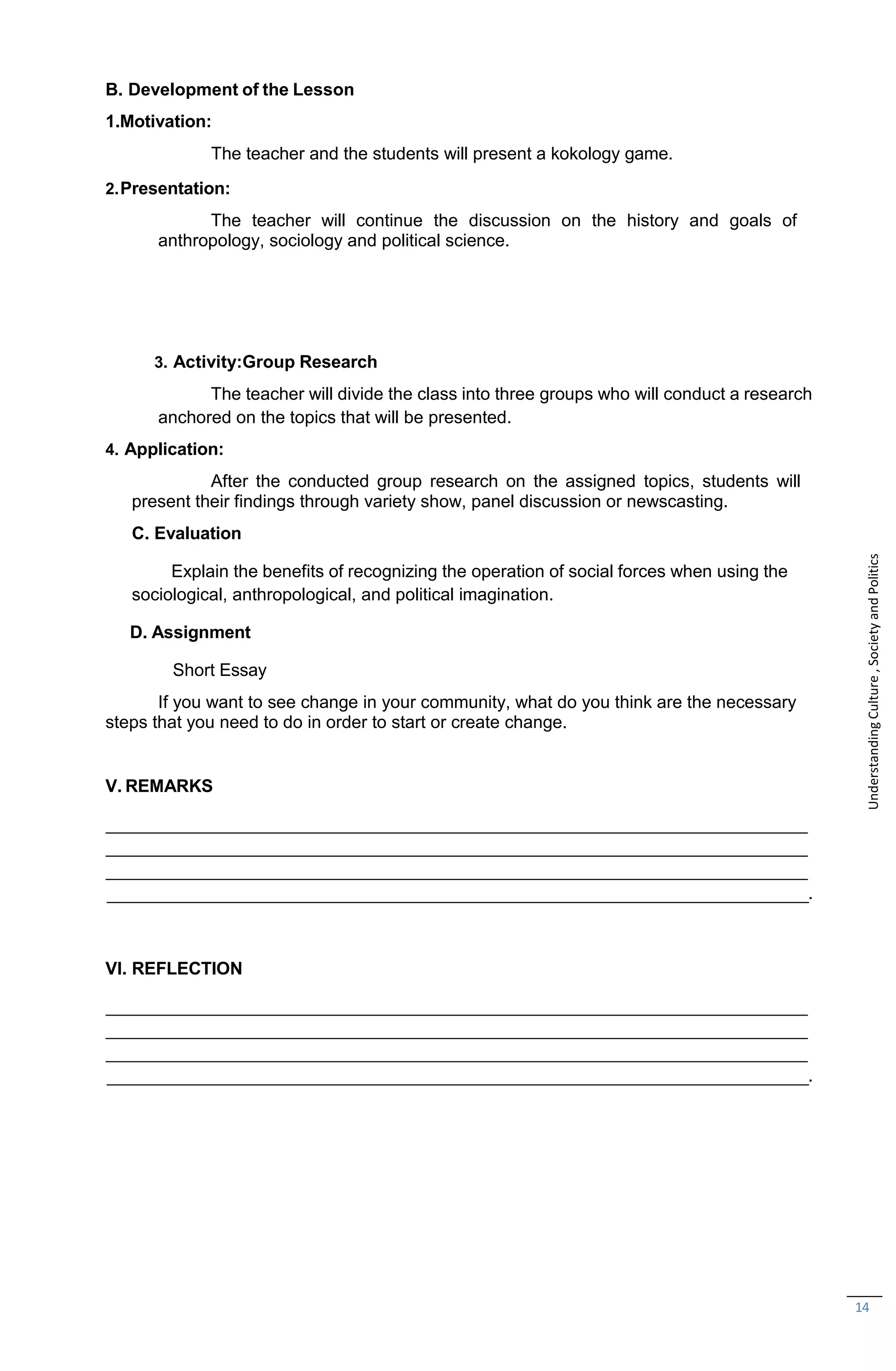 14
B. Development of the Lesson
1.Motivation:
The teacher and the students will present a kokology game.
2.Presentation:
The teacher will continue the discussion on the history and goals of
anthropology, sociology and political science.
3. Activity:Group Research
The teacher will divide the class into three groups who will conduct a research
anchored on the topics that will be presented.
4. Application:
After the conducted group research on the assigned topics, students will
present their findings through variety show, panel discussion or newscasting.
C. Evaluation
Explain the benefits of recognizing the operation of social forces when using the
sociological, anthropological, and political imagination.
D. Assignment
Short Essay
If you want to see change in your community, what do you think are the necessary
steps that you need to do in order to start or create change.
V. REMARKS
.
VI. REFLECTION
.
Understanding
Culture
,
Society
and
Politics
 