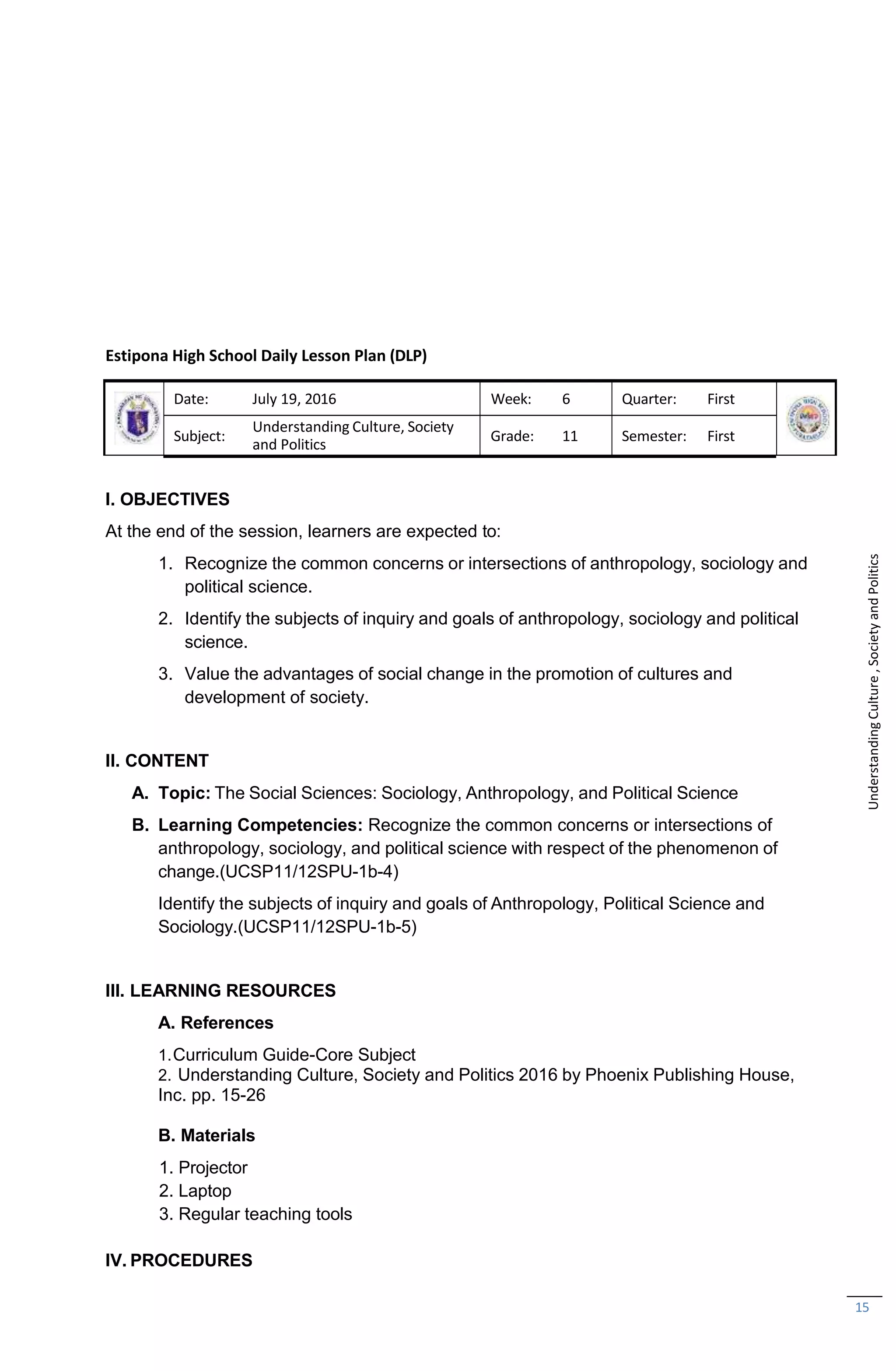 15
Estipona High School Daily Lesson Plan (DLP)
Date: July 19, 2016 Week: 6 Quarter: First
Subject:
Understanding Culture, Society
and Politics
Grade: 11 Semester: First
I. OBJECTIVES
At the end of the session, learners are expected to:
1. Recognize the common concerns or intersections of anthropology, sociology and
political science.
2. Identify the subjects of inquiry and goals of anthropology, sociology and political
science.
3. Value the advantages of social change in the promotion of cultures and
development of society.
II. CONTENT
A. Topic: The Social Sciences: Sociology, Anthropology, and Political Science
B. Learning Competencies: Recognize the common concerns or intersections of
anthropology, sociology, and political science with respect of the phenomenon of
change.(UCSP11/12SPU-1b-4)
Identify the subjects of inquiry and goals of Anthropology, Political Science and
Sociology.(UCSP11/12SPU-1b-5)
III. LEARNING RESOURCES
A. References
1.Curriculum Guide-Core Subject
2. Understanding Culture, Society and Politics 2016 by Phoenix Publishing House,
Inc. pp. 15-26
B. Materials
1. Projector
2. Laptop
3. Regular teaching tools
IV. PROCEDURES
Understanding
Culture
,
Society
and
Politics
 