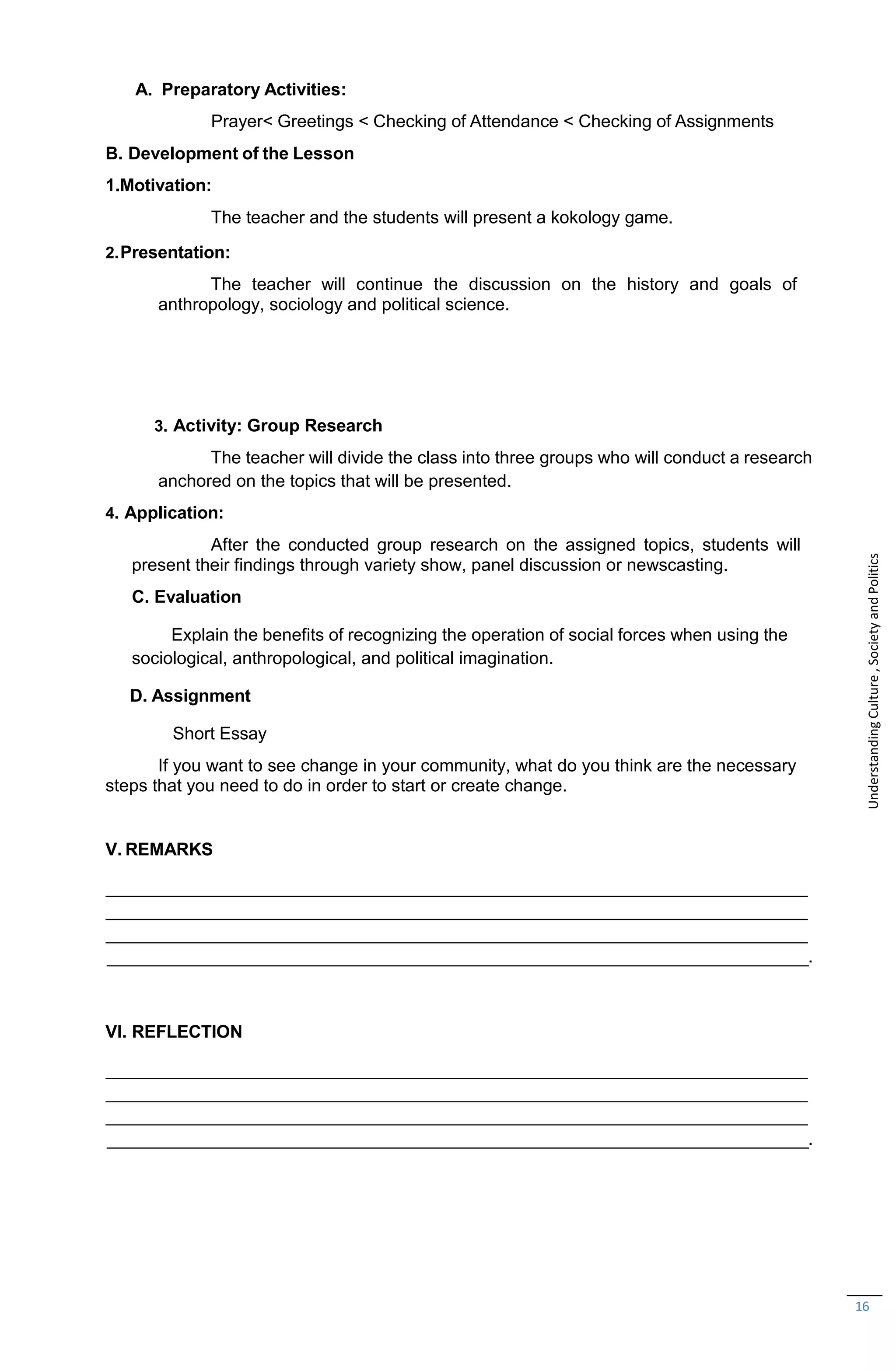 16
A. Preparatory Activities:
Prayer< Greetings < Checking of Attendance < Checking of Assignments
B. Development of the Lesson
1.Motivation:
The teacher and the students will present a kokology game.
2.Presentation:
The teacher will continue the discussion on the history and goals of
anthropology, sociology and political science.
3. Activity: Group Research
The teacher will divide the class into three groups who will conduct a research
anchored on the topics that will be presented.
4. Application:
After the conducted group research on the assigned topics, students will
present their findings through variety show, panel discussion or newscasting.
C. Evaluation
Explain the benefits of recognizing the operation of social forces when using the
sociological, anthropological, and political imagination.
D. Assignment
Short Essay
If you want to see change in your community, what do you think are the necessary
steps that you need to do in order to start or create change.
V. REMARKS
.
VI. REFLECTION
.
Understanding
Culture
,
Society
and
Politics
 