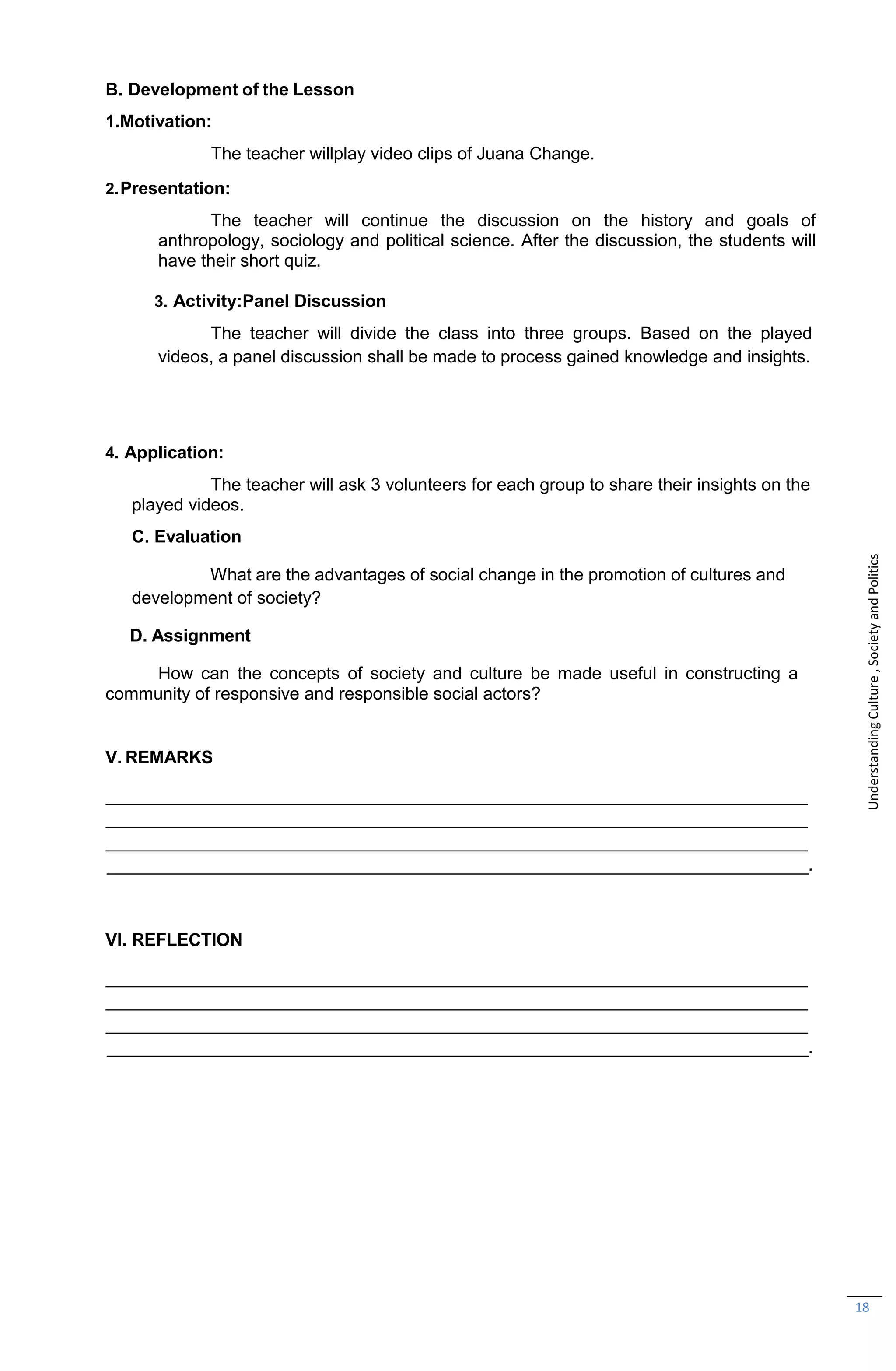 18
B. Development of the Lesson
1.Motivation:
The teacher willplay video clips of Juana Change.
2.Presentation:
The teacher will continue the discussion on the history and goals of
anthropology, sociology and political science. After the discussion, the students will
have their short quiz.
3. Activity:Panel Discussion
The teacher will divide the class into three groups. Based on the played
videos, a panel discussion shall be made to process gained knowledge and insights.
4. Application:
The teacher will ask 3 volunteers for each group to share their insights on the
played videos.
C. Evaluation
What are the advantages of social change in the promotion of cultures and
development of society?
D. Assignment
How can the concepts of society and culture be made useful in constructing a
community of responsive and responsible social actors?
V. REMARKS
.
VI. REFLECTION
.
Understanding
Culture
,
Society
and
Politics
 