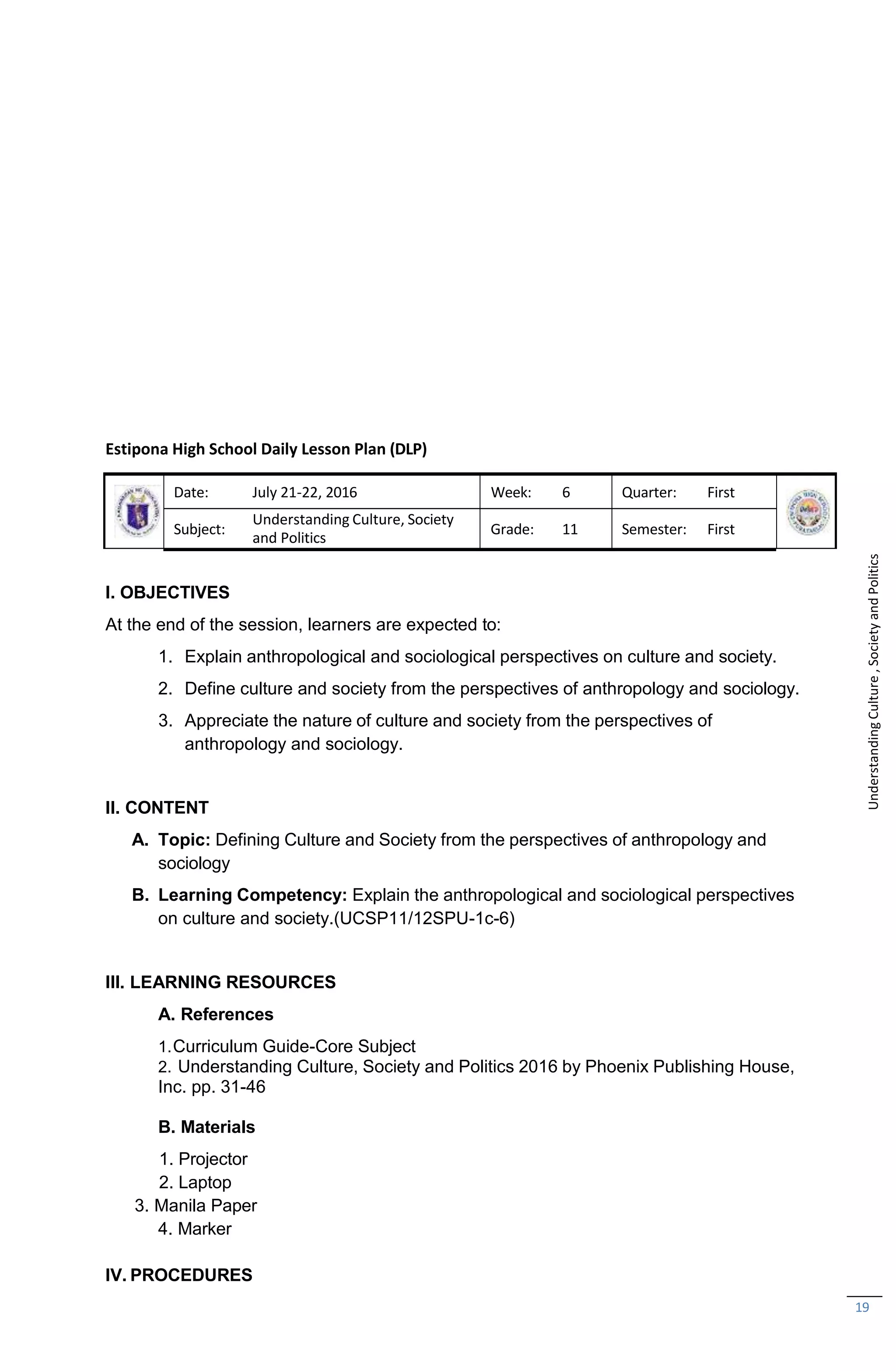 19
Estipona High School Daily Lesson Plan (DLP)
Date: July 21-22, 2016 Week: 6 Quarter: First
Subject:
Understanding Culture, Society
and Politics
Grade: 11 Semester: First
I. OBJECTIVES
At the end of the session, learners are expected to:
1. Explain anthropological and sociological perspectives on culture and society.
2. Define culture and society from the perspectives of anthropology and sociology.
3. Appreciate the nature of culture and society from the perspectives of
anthropology and sociology.
II. CONTENT
A. Topic: Defining Culture and Society from the perspectives of anthropology and
sociology
B. Learning Competency: Explain the anthropological and sociological perspectives
on culture and society.(UCSP11/12SPU-1c-6)
III. LEARNING RESOURCES
A. References
1.Curriculum Guide-Core Subject
2. Understanding Culture, Society and Politics 2016 by Phoenix Publishing House,
Inc. pp. 31-46
B. Materials
1. Projector
2. Laptop
3. Manila Paper
4. Marker
IV. PROCEDURES
Understanding
Culture
,
Society
and
Politics
 