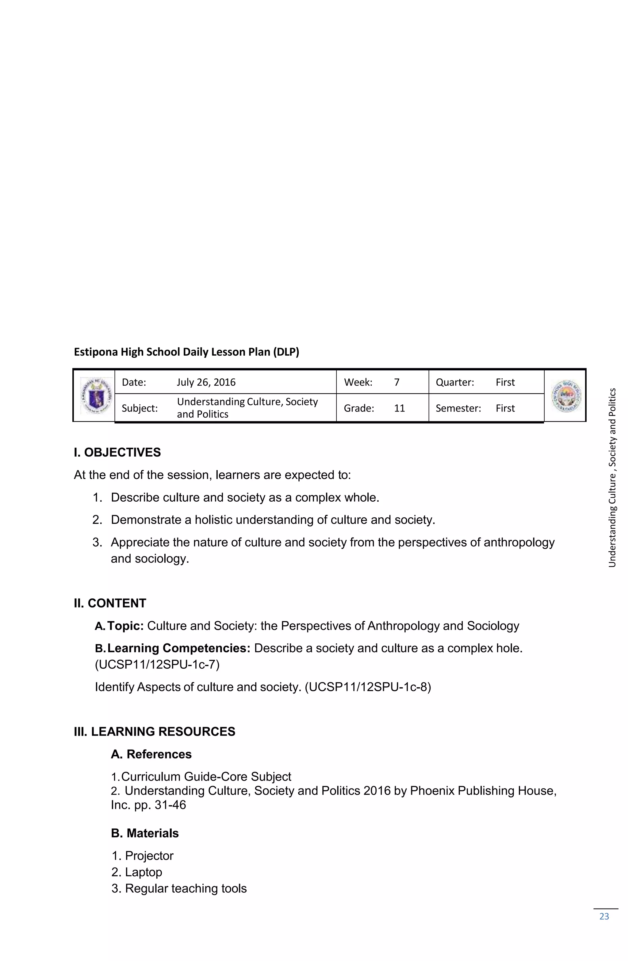 23
Estipona High School Daily Lesson Plan (DLP)
Date: July 26, 2016 Week: 7 Quarter: First
Subject:
Understanding Culture, Society
and Politics
Grade: 11 Semester: First
I. OBJECTIVES
At the end of the session, learners are expected to:
1. Describe culture and society as a complex whole.
2. Demonstrate a holistic understanding of culture and society.
3. Appreciate the nature of culture and society from the perspectives of anthropology
and sociology.
II. CONTENT
A.Topic: Culture and Society: the Perspectives of Anthropology and Sociology
B.Learning Competencies: Describe a society and culture as a complex hole.
(UCSP11/12SPU-1c-7)
Identify Aspects of culture and society. (UCSP11/12SPU-1c-8)
III. LEARNING RESOURCES
A. References
1.Curriculum Guide-Core Subject
2. Understanding Culture, Society and Politics 2016 by Phoenix Publishing House,
Inc. pp. 31-46
B. Materials
1. Projector
2. Laptop
3. Regular teaching tools
Understanding
Culture
,
Society
and
Politics
 