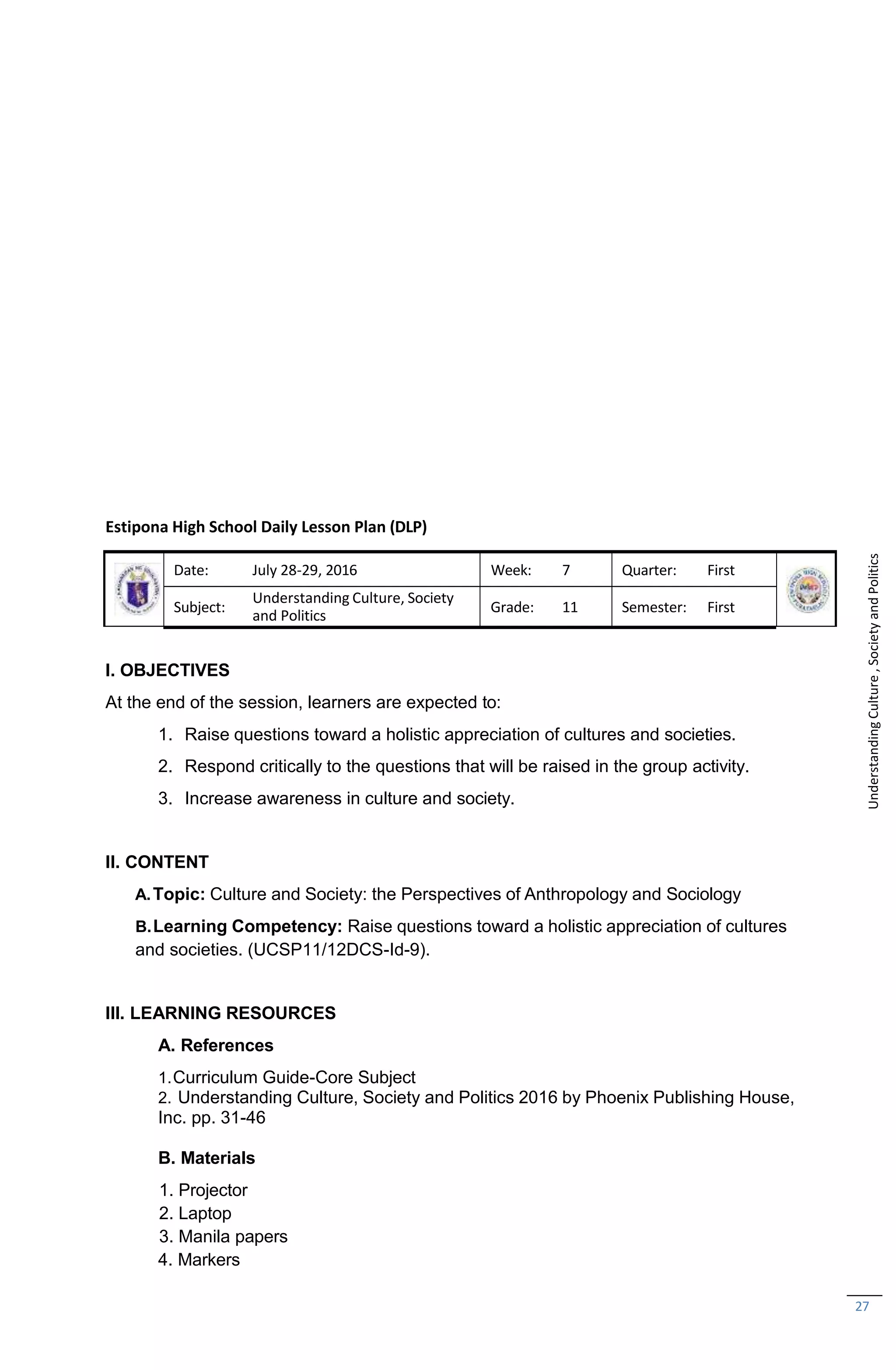 27
Estipona High School Daily Lesson Plan (DLP)
Date: July 28-29, 2016 Week: 7 Quarter: First
Subject:
Understanding Culture, Society
and Politics
Grade: 11 Semester: First
I. OBJECTIVES
At the end of the session, learners are expected to:
1. Raise questions toward a holistic appreciation of cultures and societies.
2. Respond critically to the questions that will be raised in the group activity.
3. Increase awareness in culture and society.
II. CONTENT
A.Topic: Culture and Society: the Perspectives of Anthropology and Sociology
B.Learning Competency: Raise questions toward a holistic appreciation of cultures
and societies. (UCSP11/12DCS-Id-9).
III. LEARNING RESOURCES
A. References
1.Curriculum Guide-Core Subject
2. Understanding Culture, Society and Politics 2016 by Phoenix Publishing House,
Inc. pp. 31-46
B. Materials
1. Projector
2. Laptop
3. Manila papers
4. Markers
Understanding
Culture
,
Society
and
Politics
 