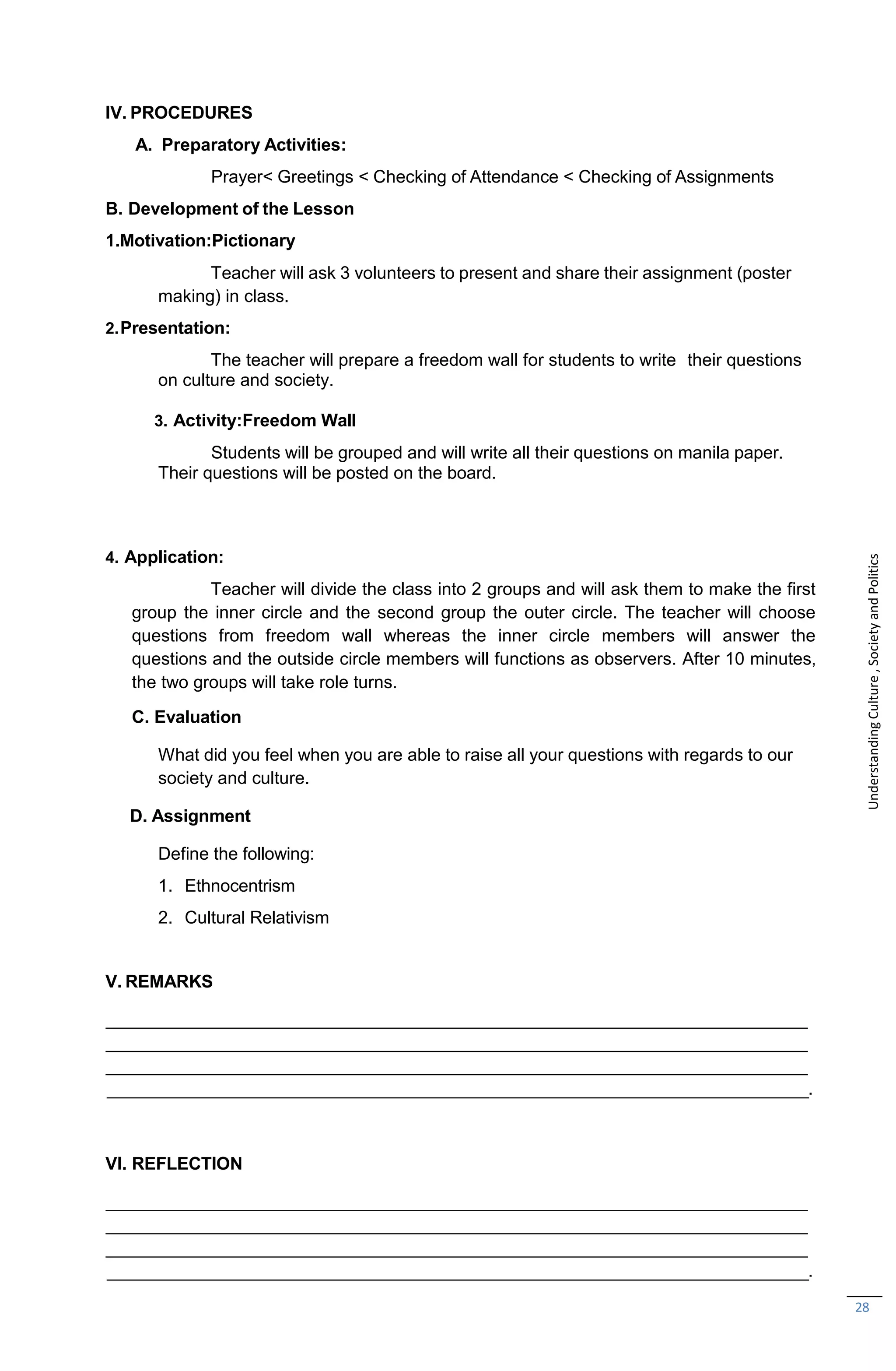 28
IV. PROCEDURES
A. Preparatory Activities:
Prayer< Greetings < Checking of Attendance < Checking of Assignments
B. Development of the Lesson
1.Motivation:Pictionary
Teacher will ask 3 volunteers to present and share their assignment (poster
making) in class.
2.Presentation:
The teacher will prepare a freedom wall for students to write their questions
on culture and society.
3. Activity:Freedom Wall
Students will be grouped and will write all their questions on manila paper.
Their questions will be posted on the board.
4. Application:
Teacher will divide the class into 2 groups and will ask them to make the first
group the inner circle and the second group the outer circle. The teacher will choose
questions from freedom wall whereas the inner circle members will answer the
questions and the outside circle members will functions as observers. After 10 minutes,
the two groups will take role turns.
C. Evaluation
What did you feel when you are able to raise all your questions with regards to our
society and culture.
D. Assignment
Define the following:
1. Ethnocentrism
2. Cultural Relativism
V. REMARKS
.
VI. REFLECTION
.
Understanding
Culture
,
Society
and
Politics
 