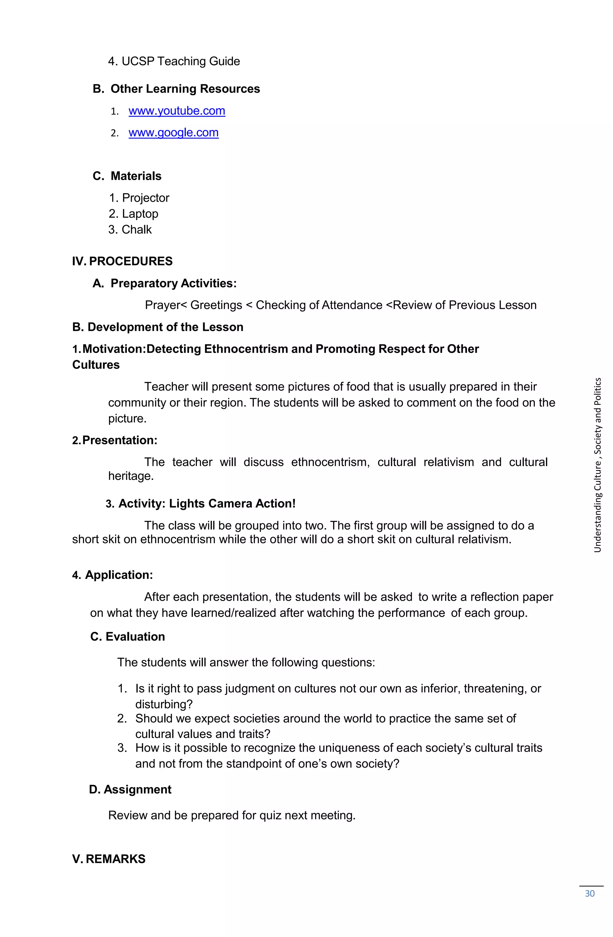 30
4. UCSP Teaching Guide
B. Other Learning Resources
1. www.youtube.com
2. www.google.com
C. Materials
1. Projector
2. Laptop
3. Chalk
IV. PROCEDURES
A. Preparatory Activities:
Prayer< Greetings < Checking of Attendance <Review of Previous Lesson
B. Development of the Lesson
1.Motivation:Detecting Ethnocentrism and Promoting Respect for Other
Cultures
Teacher will present some pictures of food that is usually prepared in their
community or their region. The students will be asked to comment on the food on the
picture.
2.Presentation:
The teacher will discuss ethnocentrism, cultural relativism and cultural
heritage.
3. Activity: Lights Camera Action!
The class will be grouped into two. The first group will be assigned to do a
short skit on ethnocentrism while the other will do a short skit on cultural relativism.
4. Application:
After each presentation, the students will be asked to write a reflection paper
on what they have learned/realized after watching the performance of each group.
C. Evaluation
The students will answer the following questions:
1. Is it right to pass judgment on cultures not our own as inferior, threatening, or
disturbing?
2. Should we expect societies around the world to practice the same set of
cultural values and traits?
3. How is it possible to recognize the uniqueness of each society’s cultural traits
and not from the standpoint of one’s own society?
D. Assignment
Review and be prepared for quiz next meeting.
V. REMARKS
Understanding
Culture
,
Society
and
Politics
 