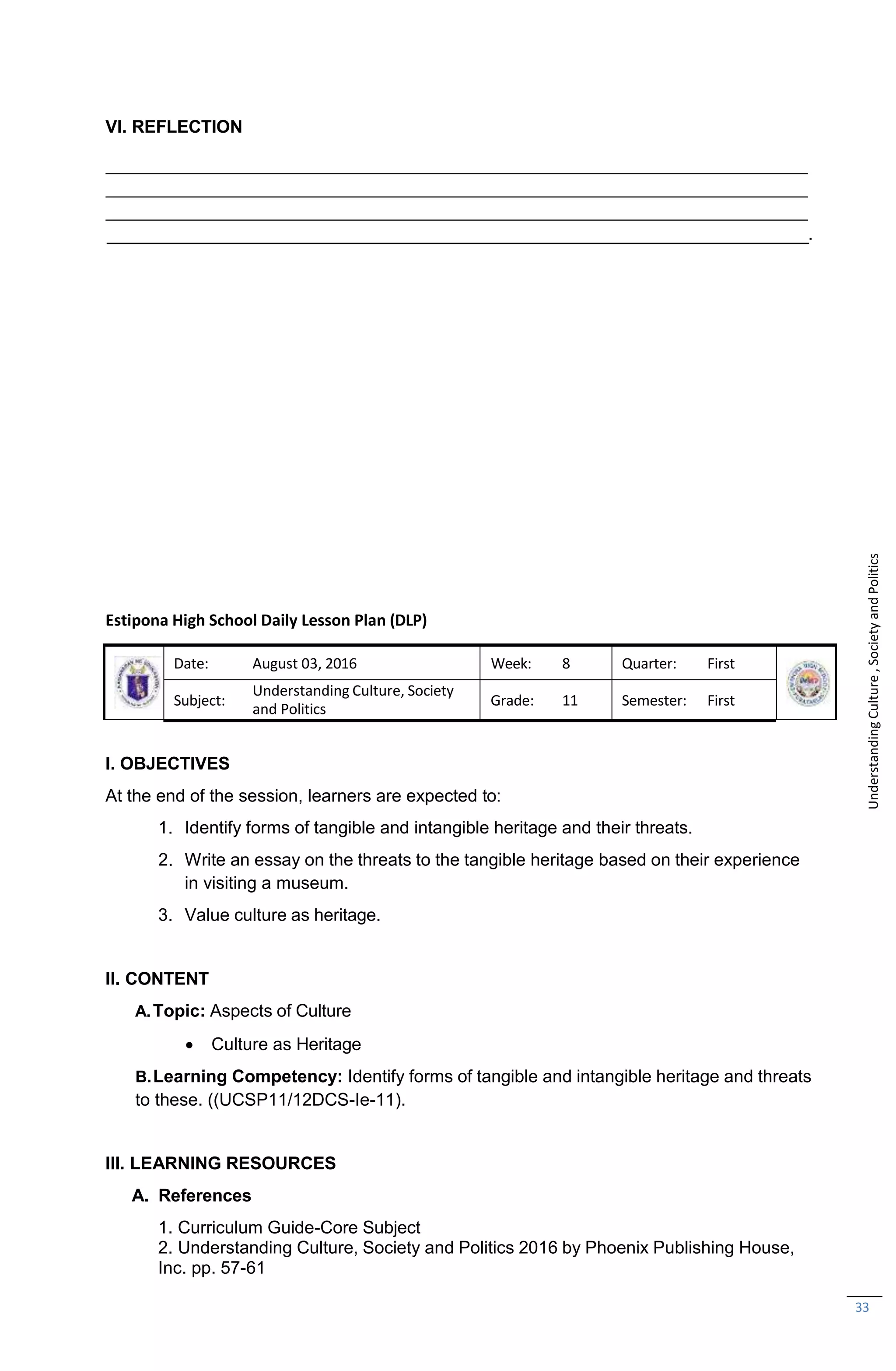 33
VI. REFLECTION
.
Estipona High School Daily Lesson Plan (DLP)
Date: August 03, 2016 Week: 8 Quarter: First
Subject:
Understanding Culture, Society
and Politics
Grade: 11 Semester: First
I. OBJECTIVES
At the end of the session, learners are expected to:
1. Identify forms of tangible and intangible heritage and their threats.
2. Write an essay on the threats to the tangible heritage based on their experience
in visiting a museum.
3. Value culture as heritage.
II. CONTENT
A.Topic: Aspects of Culture
 Culture as Heritage
B.Learning Competency: Identify forms of tangible and intangible heritage and threats
to these. ((UCSP11/12DCS-Ie-11).
III. LEARNING RESOURCES
A. References
1. Curriculum Guide-Core Subject
2. Understanding Culture, Society and Politics 2016 by Phoenix Publishing House,
Inc. pp. 57-61
Understanding
Culture
,
Society
and
Politics
 