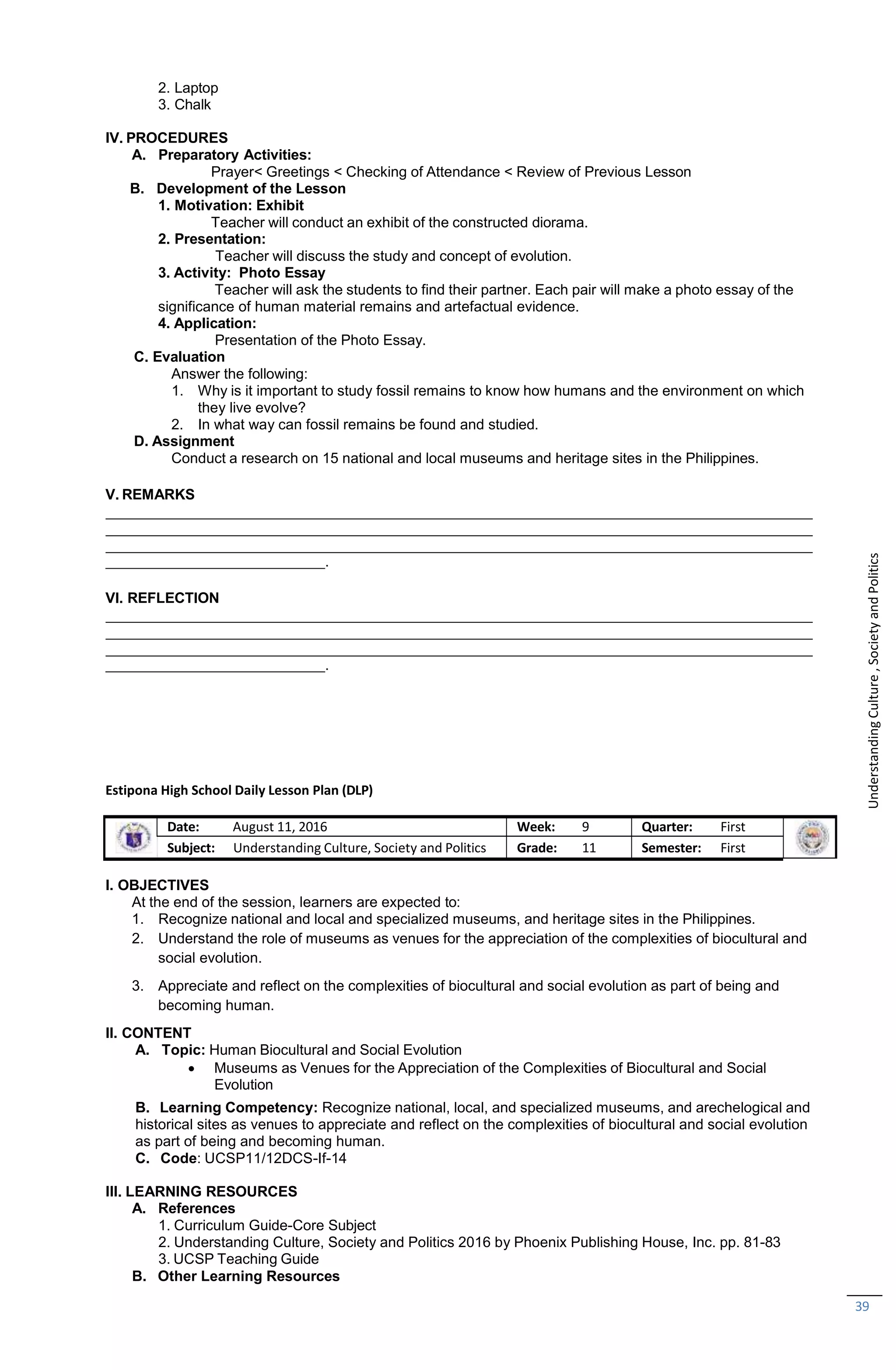 B. Learning Competency: Recognize national, local, and specialized museums, and arechelogical and
historical sites as venues to appreciate and reflect on the complexities of biocultural and social evolution
as part of being and becoming human.
C. Code: UCSP11/12DCS-If-14
III. LEARNING RESOURCES
A. References
1. Curriculum Guide-Core Subject
2. Understanding Culture, Society and Politics 2016 by Phoenix Publishing House, Inc. pp. 81-83
3. UCSP Teaching Guide
B. Other Learning Resources
39
2. Laptop
3. Chalk
IV. PROCEDURES
A. Preparatory Activities:
Prayer< Greetings < Checking of Attendance < Review of Previous Lesson
B. Development of the Lesson
1. Motivation: Exhibit
Teacher will conduct an exhibit of the constructed diorama.
2. Presentation:
Teacher will discuss the study and concept of evolution.
3. Activity: Photo Essay
Teacher will ask the students to find their partner. Each pair will make a photo essay of the
significance of human material remains and artefactual evidence.
4. Application:
Presentation of the Photo Essay.
C. Evaluation
Answer the following:
1. Why is it important to study fossil remains to know how humans and the environment on which
they live evolve?
2. In what way can fossil remains be found and studied.
D. Assignment
Conduct a research on 15 national and local museums and heritage sites in the Philippines.
V. REMARKS
.
VI. REFLECTION
.
Estipona High School Daily Lesson Plan (DLP)
Date: August 11, 2016 Week: 9 Quarter: First
Subject: Understanding Culture, Society and Politics Grade: 11 Semester: First
I. OBJECTIVES
At the end of the session, learners are expected to:
1. Recognize national and local and specialized museums, and heritage sites in the Philippines.
2. Understand the role of museums as venues for the appreciation of the complexities of biocultural and
social evolution.
3. Appreciate and reflect on the complexities of biocultural and social evolution as part of being and
becoming human.
II. CONTENT
A. Topic: Human Biocultural and Social Evolution
 Museums as Venues for the Appreciation of the Complexities of Biocultural and Social
Evolution
Understanding
Culture
,
Society
and
Politics
 