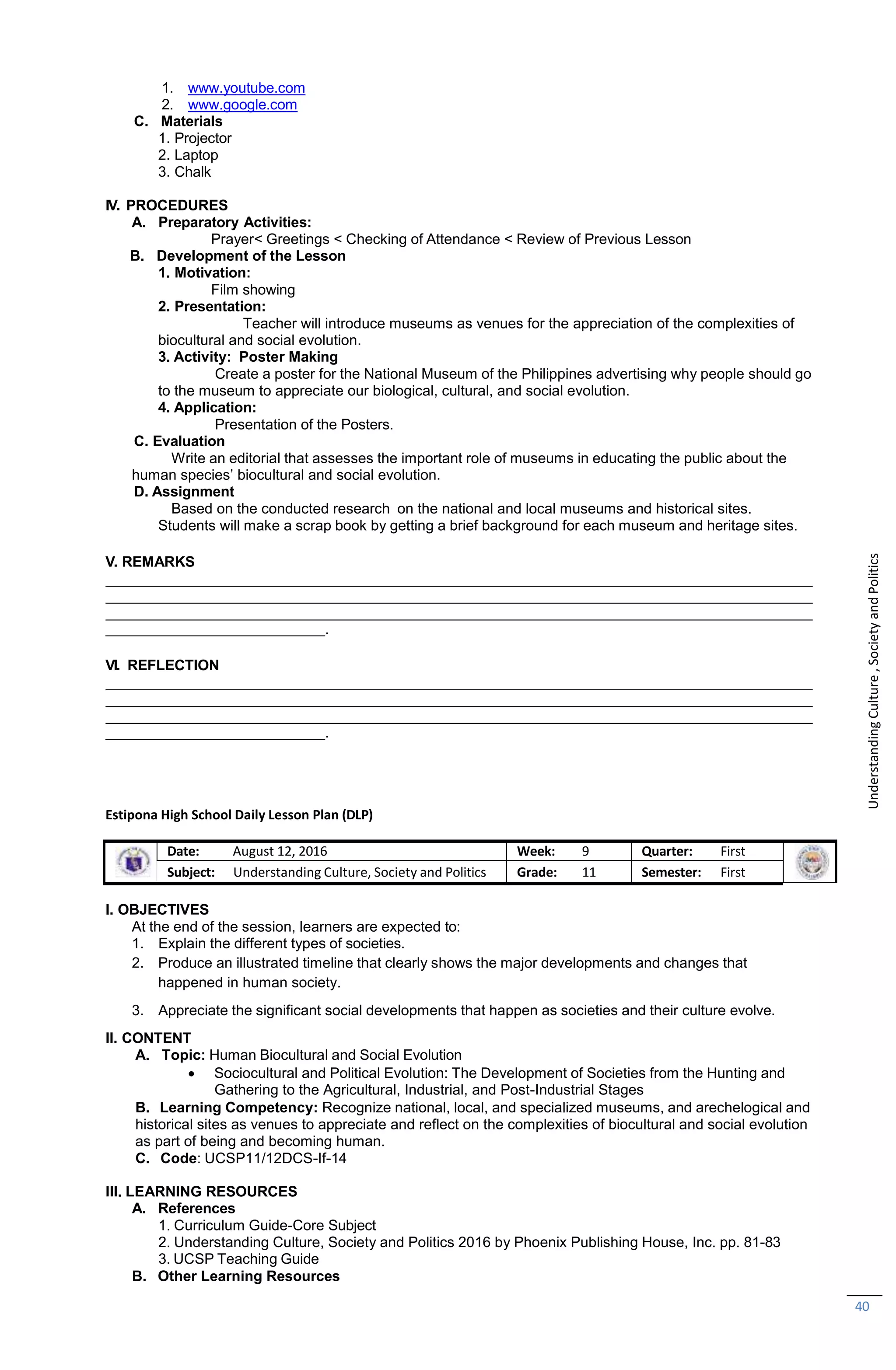 B. Learning Competency: Recognize national, local, and specialized museums, and arechelogical and
historical sites as venues to appreciate and reflect on the complexities of biocultural and social evolution
as part of being and becoming human.
C. Code: UCSP11/12DCS-If-14
III. LEARNING RESOURCES
A. References
1. Curriculum Guide-Core Subject
2. Understanding Culture, Society and Politics 2016 by Phoenix Publishing House, Inc. pp. 81-83
3. UCSP Teaching Guide
B. Other Learning Resources
40
1. www.youtube.com
2. www.google.com
C. Materials
1. Projector
2. Laptop
3. Chalk
IV. PROCEDURES
A. Preparatory Activities:
Prayer< Greetings < Checking of Attendance < Review of Previous Lesson
B. Development of the Lesson
1. Motivation:
Film showing
2. Presentation:
Teacher will introduce museums as venues for the appreciation of the complexities of
biocultural and social evolution.
3. Activity: Poster Making
Create a poster for the National Museum of the Philippines advertising why people should go
to the museum to appreciate our biological, cultural, and social evolution.
4. Application:
Presentation of the Posters.
C. Evaluation
Write an editorial that assesses the important role of museums in educating the public about the
human species’ biocultural and social evolution.
D. Assignment
Based on the conducted research on the national and local museums and historical sites.
Students will make a scrap book by getting a brief background for each museum and heritage sites.
V. REMARKS
.
VI. REFLECTION
.
Estipona High School Daily Lesson Plan (DLP)
Date: August 12, 2016 Week: 9 Quarter: First
Subject: Understanding Culture, Society and Politics Grade: 11 Semester: First
I. OBJECTIVES
At the end of the session, learners are expected to:
1. Explain the different types of societies.
2. Produce an illustrated timeline that clearly shows the major developments and changes that
happened in human society.
3. Appreciate the significant social developments that happen as societies and their culture evolve.
II. CONTENT
A. Topic: Human Biocultural and Social Evolution
 Sociocultural and Political Evolution: The Development of Societies from the Hunting and
Gathering to the Agricultural, Industrial, and Post-Industrial Stages
Understanding
Culture
,
Society
and
Politics
 