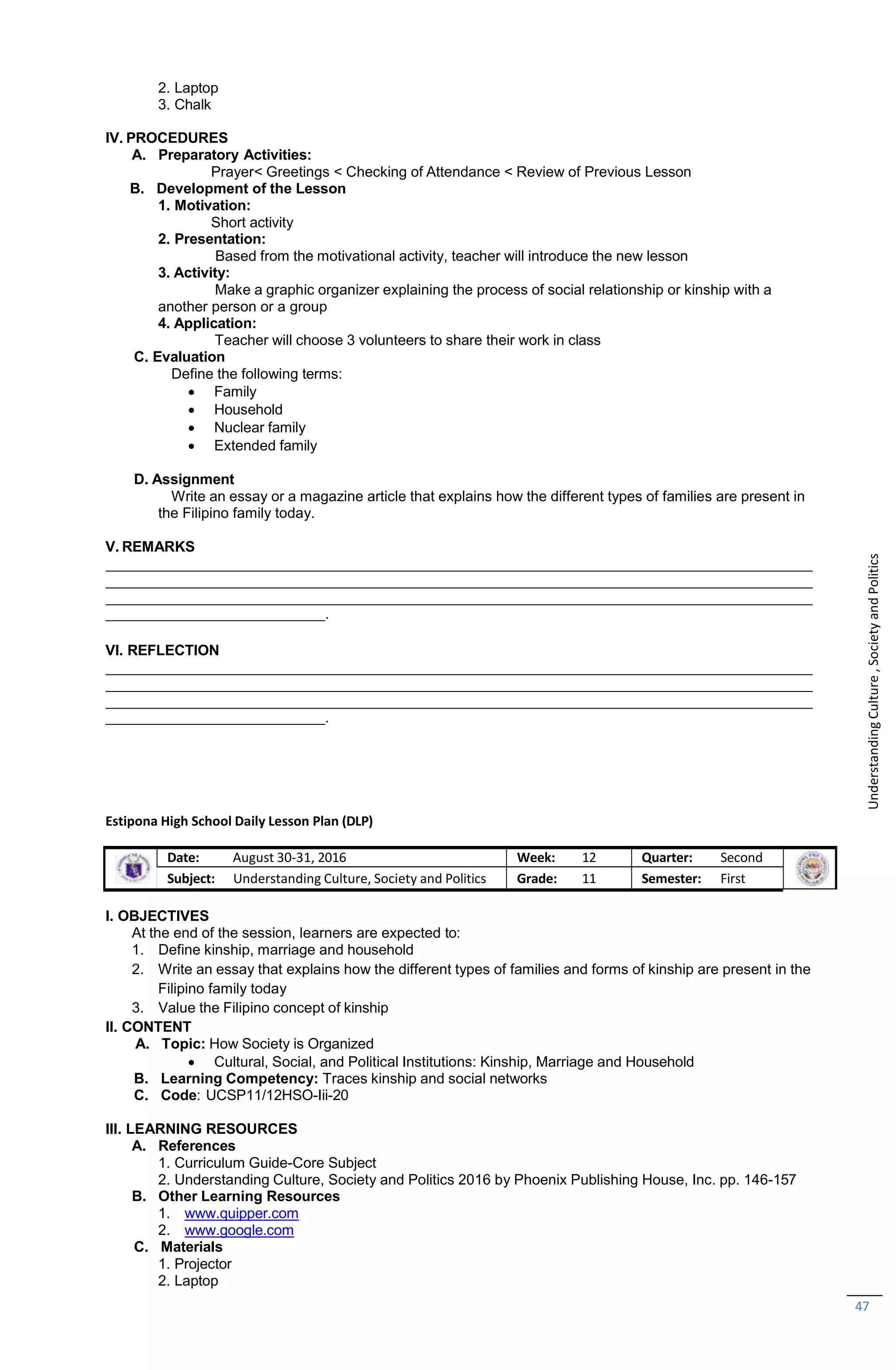 47
2. Laptop
3. Chalk
IV. PROCEDURES
A. Preparatory Activities:
Prayer< Greetings < Checking of Attendance < Review of Previous Lesson
B. Development of the Lesson
1. Motivation:
Short activity
2. Presentation:
Based from the motivational activity, teacher will introduce the new lesson
3. Activity:
Make a graphic organizer explaining the process of social relationship or kinship with a
another person or a group
4. Application:
Teacher will choose 3 volunteers to share their work in class
C. Evaluation
Define the following terms:
 Family
 Household
 Nuclear family
 Extended family
D. Assignment
Write an essay or a magazine article that explains how the different types of families are present in
the Filipino family today.
V. REMARKS
.
VI. REFLECTION
.
Estipona High School Daily Lesson Plan (DLP)
Date: August 30-31, 2016 Week: 12 Quarter: Second
Subject: Understanding Culture, Society and Politics Grade: 11 Semester: First
I. OBJECTIVES
At the end of the session, learners are expected to:
1. Define kinship, marriage and household
2. Write an essay that explains how the different types of families and forms of kinship are present in the
Filipino family today
3. Value the Filipino concept of kinship
II. CONTENT
A. Topic: How Society is Organized
 Cultural, Social, and Political Institutions: Kinship, Marriage and Household
B. Learning Competency: Traces kinship and social networks
C. Code: UCSP11/12HSO-Iii-20
III. LEARNING RESOURCES
A. References
1. Curriculum Guide-Core Subject
2. Understanding Culture, Society and Politics 2016 by Phoenix Publishing House, Inc. pp. 146-157
B. Other Learning Resources
1. www.quipper.com
2. www.google.com
C. Materials
1. Projector
2. Laptop
Understanding
Culture
,
Society
and
Politics
 