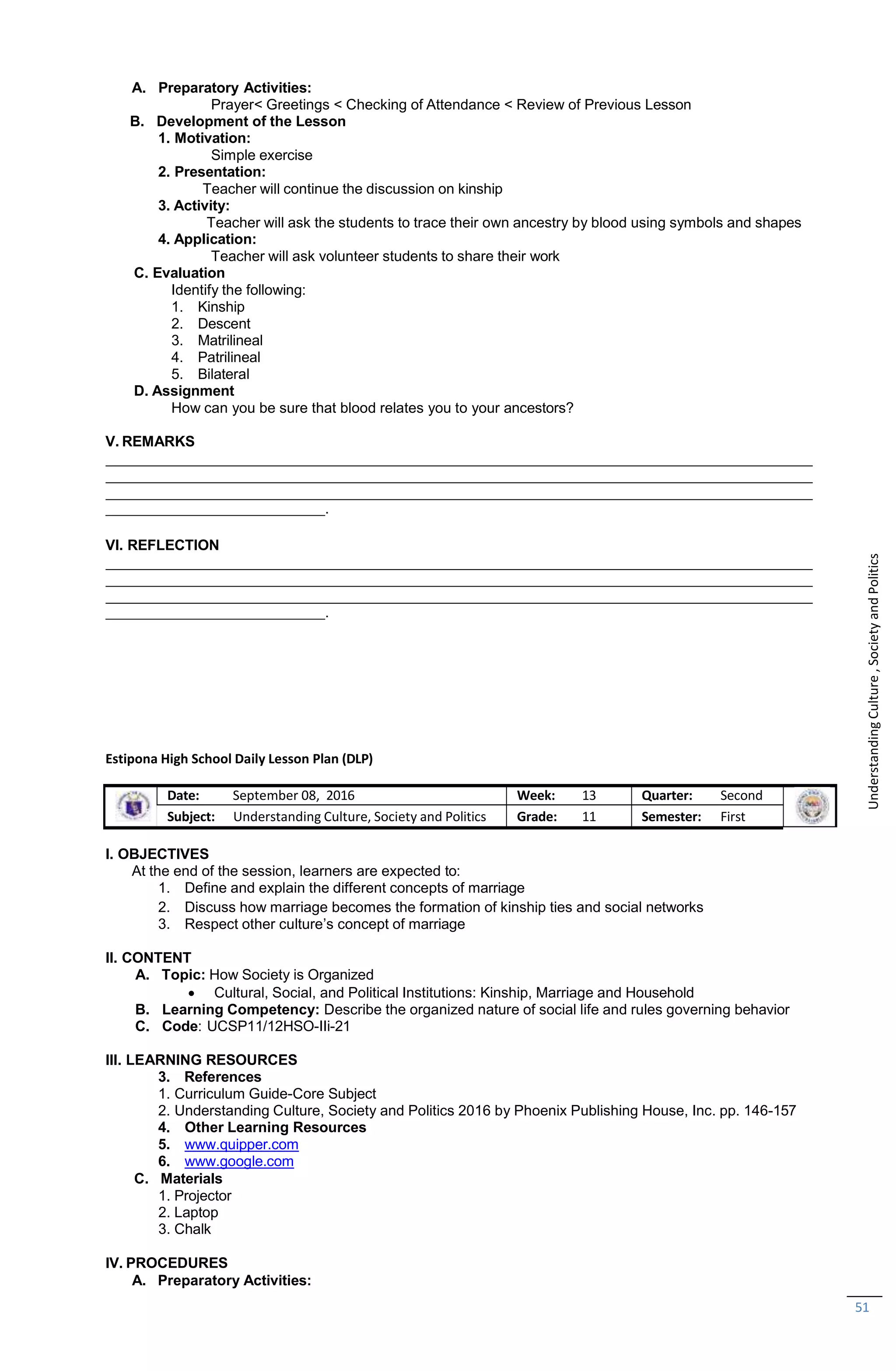 C. Materials
1. Projector
2. Laptop
3. Chalk
IV. PROCEDURES
A. Preparatory Activities:
51
A. Preparatory Activities:
Prayer< Greetings < Checking of Attendance < Review of Previous Lesson
B. Development of the Lesson
1. Motivation:
Simple exercise
2. Presentation:
Teacher will continue the discussion on kinship
3. Activity:
Teacher will ask the students to trace their own ancestry by blood using symbols and shapes
4. Application:
Teacher will ask volunteer students to share their work
C. Evaluation
Identify the following:
1. Kinship
2. Descent
3. Matrilineal
4. Patrilineal
5. Bilateral
D. Assignment
How can you be sure that blood relates you to your ancestors?
V. REMARKS
.
VI. REFLECTION
.
Estipona High School Daily Lesson Plan (DLP)
Date: September 08, 2016 Week: 13 Quarter: Second
Subject: Understanding Culture, Society and Politics Grade: 11 Semester: First
I. OBJECTIVES
At the end of the session, learners are expected to:
1. Define and explain the different concepts of marriage
2. Discuss how marriage becomes the formation of kinship ties and social networks
3. Respect other culture’s concept of marriage
II. CONTENT
A. Topic: How Society is Organized
 Cultural, Social, and Political Institutions: Kinship, Marriage and Household
B. Learning Competency: Describe the organized nature of social life and rules governing behavior
C. Code: UCSP11/12HSO-IIi-21
III. LEARNING RESOURCES
3. References
1. Curriculum Guide-Core Subject
2. Understanding Culture, Society and Politics 2016 by Phoenix Publishing House, Inc. pp. 146-157
4. Other Learning Resources
5. www.quipper.com
6. www.google.com
Understanding
Culture
,
Society
and
Politics
 