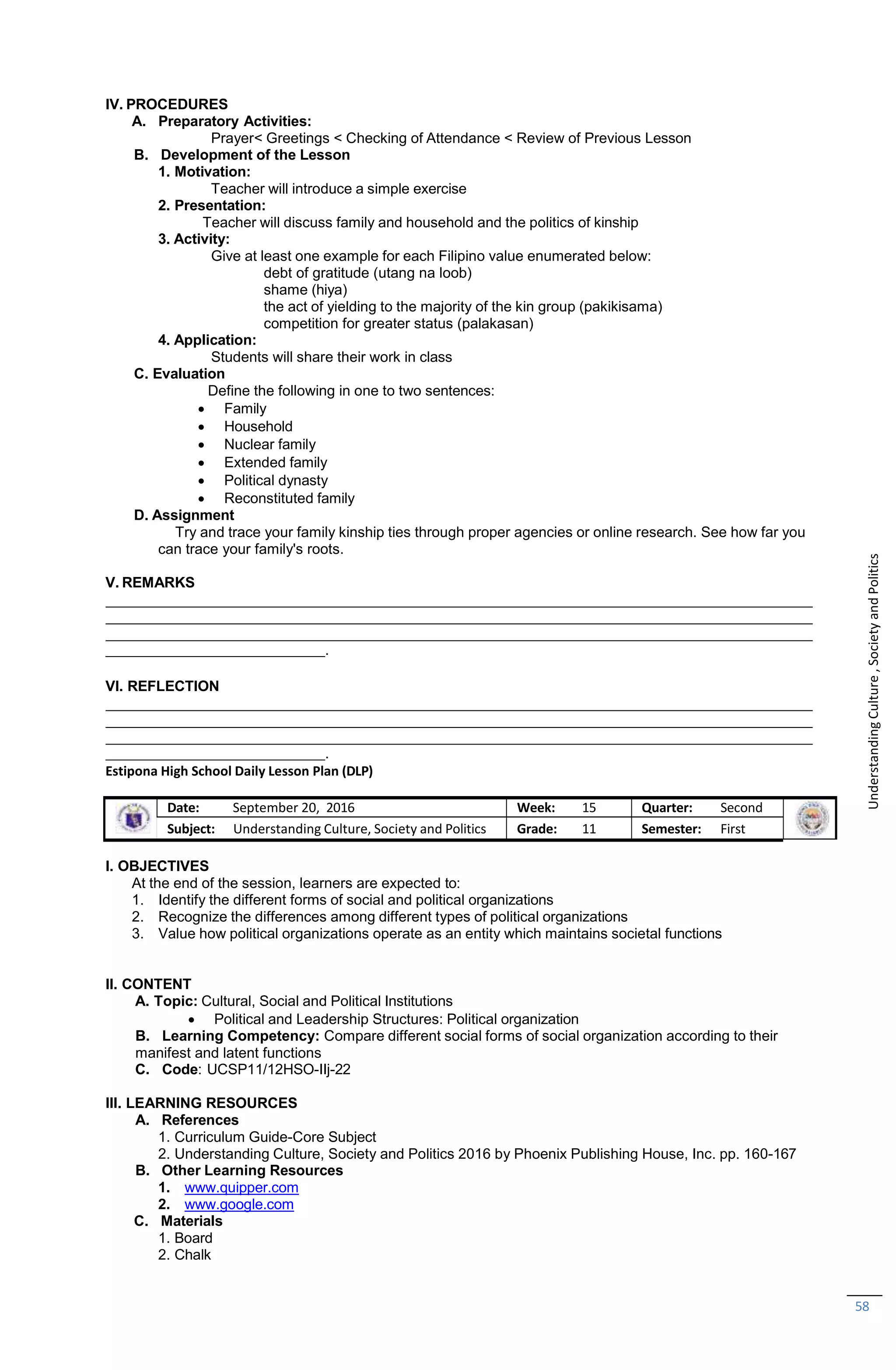 58
IV. PROCEDURES
A. Preparatory Activities:
Prayer< Greetings < Checking of Attendance < Review of Previous Lesson
B. Development of the Lesson
1. Motivation:
Teacher will introduce a simple exercise
2. Presentation:
Teacher will discuss family and household and the politics of kinship
3. Activity:
Give at least one example for each Filipino value enumerated below:
debt of gratitude (utang na loob)
shame (hiya)
the act of yielding to the majority of the kin group (pakikisama)
competition for greater status (palakasan)
4. Application:
Students will share their work in class
C. Evaluation
Define the following in one to two sentences:
 Family
 Household
 Nuclear family
 Extended family
 Political dynasty
 Reconstituted family
D. Assignment
Try and trace your family kinship ties through proper agencies or online research. See how far you
can trace your family's roots.
V. REMARKS
.
VI. REFLECTION
.
Estipona High School Daily Lesson Plan (DLP)
Date: September 20, 2016 Week: 15 Quarter: Second
Subject: Understanding Culture, Society and Politics Grade: 11 Semester: First
I. OBJECTIVES
At the end of the session, learners are expected to:
1. Identify the different forms of social and political organizations
2. Recognize the differences among different types of political organizations
3. Value how political organizations operate as an entity which maintains societal functions
II. CONTENT
A. Topic: Cultural, Social and Political Institutions
 Political and Leadership Structures: Political organization
B. Learning Competency: Compare different social forms of social organization according to their
manifest and latent functions
C. Code: UCSP11/12HSO-IIj-22
III. LEARNING RESOURCES
A. References
1. Curriculum Guide-Core Subject
2. Understanding Culture, Society and Politics 2016 by Phoenix Publishing House, Inc. pp. 160-167
B. Other Learning Resources
1. www.quipper.com
2. www.google.com
C. Materials
1. Board
2. Chalk
Understanding
Culture
,
Society
and
Politics
 