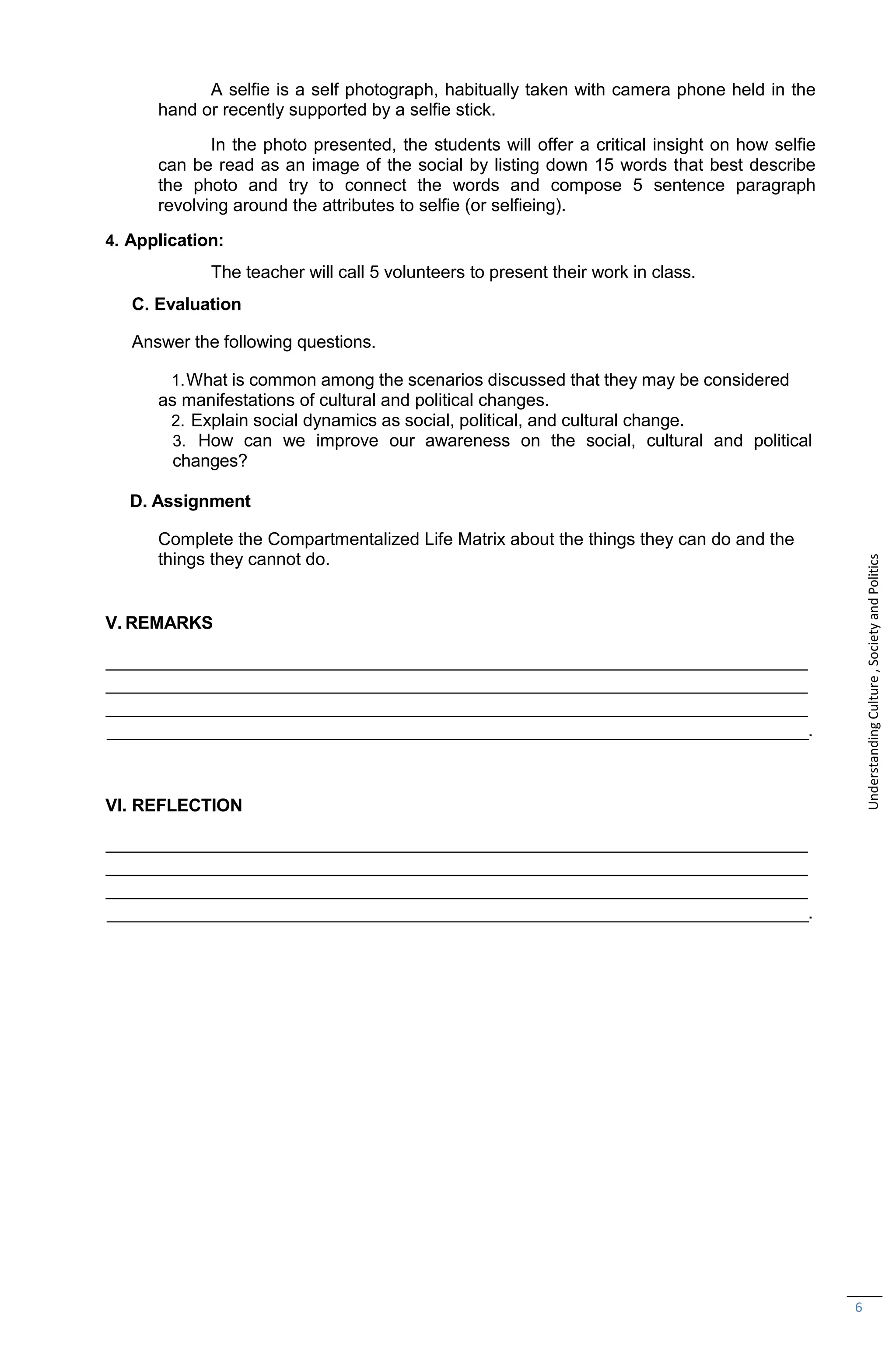 6
A selfie is a self photograph, habitually taken with camera phone held in the
hand or recently supported by a selfie stick.
In the photo presented, the students will offer a critical insight on how selfie
can be read as an image of the social by listing down 15 words that best describe
the photo and try to connect the words and compose 5 sentence paragraph
revolving around the attributes to selfie (or selfieing).
4. Application:
The teacher will call 5 volunteers to present their work in class.
C. Evaluation
Answer the following questions.
1.What is common among the scenarios discussed that they may be considered
as manifestations of cultural and political changes.
2. Explain social dynamics as social, political, and cultural change.
3. How can we improve our awareness on the social, cultural and political
changes?
D. Assignment
Complete the Compartmentalized Life Matrix about the things they can do and the
things they cannot do.
V. REMARKS
.
VI. REFLECTION
.
Understanding
Culture
,
Society
and
Politics
 