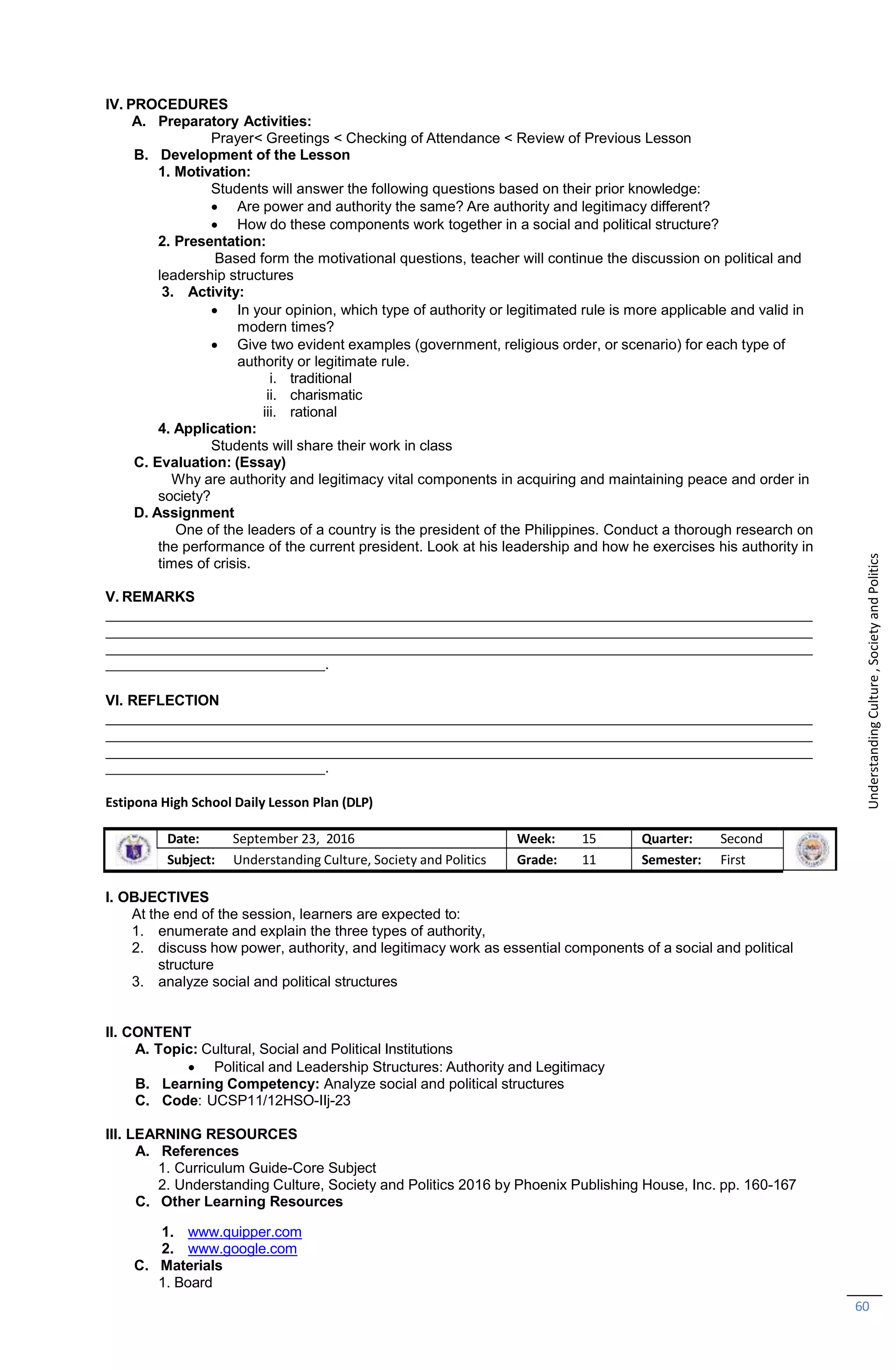 1. www.quipper.com
2. www.google.com
C. Materials
1. Board
60
IV. PROCEDURES
A. Preparatory Activities:
Prayer< Greetings < Checking of Attendance < Review of Previous Lesson
B. Development of the Lesson
1. Motivation:
Students will answer the following questions based on their prior knowledge:
 Are power and authority the same? Are authority and legitimacy different?
 How do these components work together in a social and political structure?
2. Presentation:
Based form the motivational questions, teacher will continue the discussion on political and
leadership structures
3. Activity:
 In your opinion, which type of authority or legitimated rule is more applicable and valid in
modern times?
 Give two evident examples (government, religious order, or scenario) for each type of
authority or legitimate rule.
i. traditional
ii. charismatic
iii. rational
4. Application:
Students will share their work in class
C. Evaluation: (Essay)
Why are authority and legitimacy vital components in acquiring and maintaining peace and order in
society?
D. Assignment
One of the leaders of a country is the president of the Philippines. Conduct a thorough research on
the performance of the current president. Look at his leadership and how he exercises his authority in
times of crisis.
V. REMARKS
.
VI. REFLECTION
.
Estipona High School Daily Lesson Plan (DLP)
Date: September 23, 2016 Week: 15 Quarter: Second
Subject: Understanding Culture, Society and Politics Grade: 11 Semester: First
I. OBJECTIVES
At the end of the session, learners are expected to:
1. enumerate and explain the three types of authority,
2. discuss how power, authority, and legitimacy work as essential components of a social and political
structure
3. analyze social and political structures
II. CONTENT
A. Topic: Cultural, Social and Political Institutions
 Political and Leadership Structures: Authority and Legitimacy
B. Learning Competency: Analyze social and political structures
C. Code: UCSP11/12HSO-IIj-23
III. LEARNING RESOURCES
A. References
1. Curriculum Guide-Core Subject
2. Understanding Culture, Society and Politics 2016 by Phoenix Publishing House, Inc. pp. 160-167
C. Other Learning Resources
Understanding
Culture
,
Society
and
Politics
 