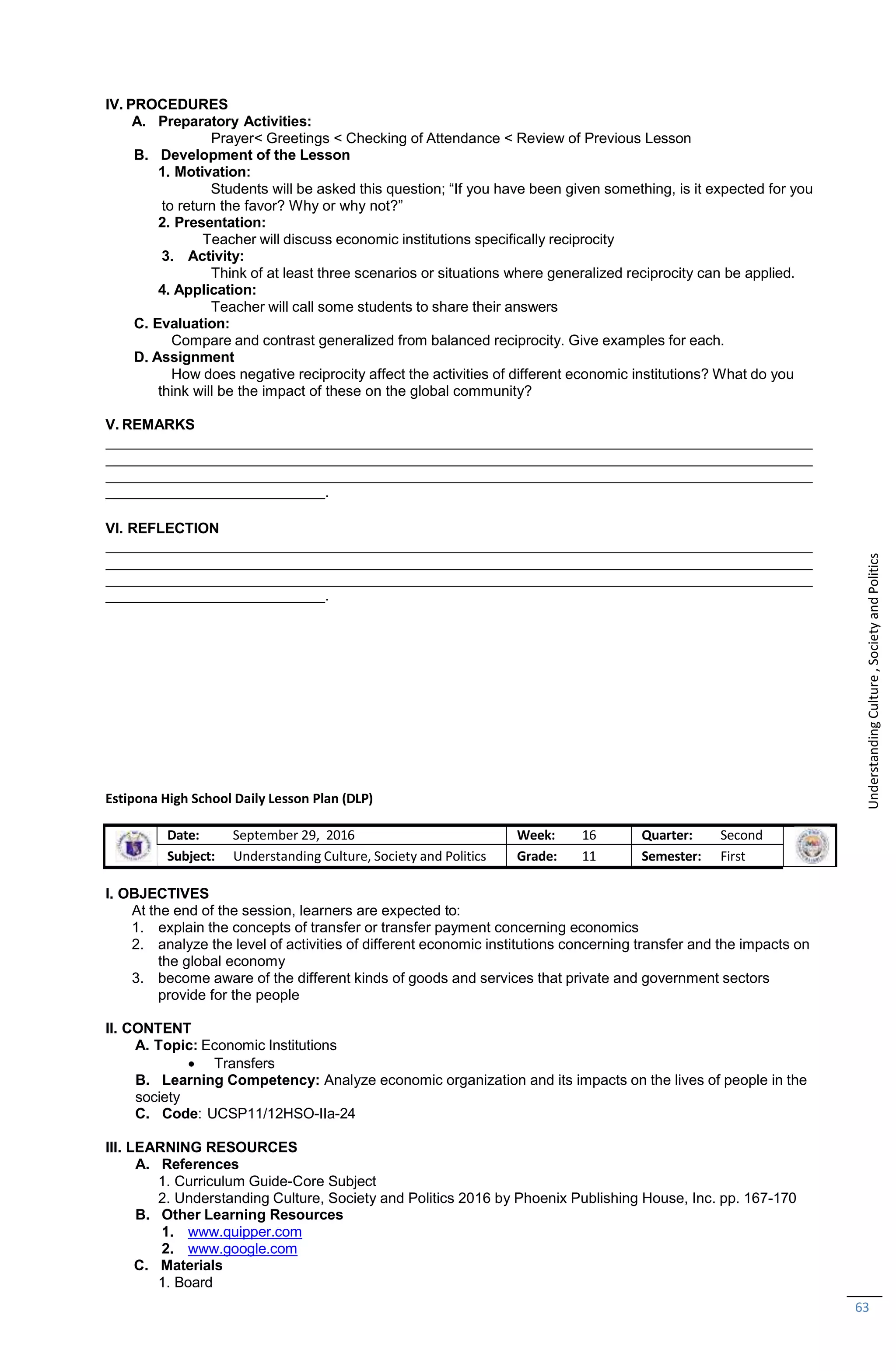 63
IV. PROCEDURES
A. Preparatory Activities:
Prayer< Greetings < Checking of Attendance < Review of Previous Lesson
B. Development of the Lesson
1. Motivation:
Students will be asked this question; “If you have been given something, is it expected for you
to return the favor? Why or why not?”
2. Presentation:
Teacher will discuss economic institutions specifically reciprocity
3. Activity:
Think of at least three scenarios or situations where generalized reciprocity can be applied.
4. Application:
Teacher will call some students to share their answers
C. Evaluation:
Compare and contrast generalized from balanced reciprocity. Give examples for each.
D. Assignment
How does negative reciprocity affect the activities of different economic institutions? What do you
think will be the impact of these on the global community?
V. REMARKS
.
VI. REFLECTION
.
Estipona High School Daily Lesson Plan (DLP)
Date: September 29, 2016 Week: 16 Quarter: Second
Subject: Understanding Culture, Society and Politics Grade: 11 Semester: First
I. OBJECTIVES
At the end of the session, learners are expected to:
1. explain the concepts of transfer or transfer payment concerning economics
2. analyze the level of activities of different economic institutions concerning transfer and the impacts on
the global economy
3. become aware of the different kinds of goods and services that private and government sectors
provide for the people
II. CONTENT
A. Topic: Economic Institutions
 Transfers
B. Learning Competency: Analyze economic organization and its impacts on the lives of people in the
society
C. Code: UCSP11/12HSO-IIa-24
III. LEARNING RESOURCES
A. References
1. Curriculum Guide-Core Subject
2. Understanding Culture, Society and Politics 2016 by Phoenix Publishing House, Inc. pp. 167-170
B. Other Learning Resources
1. www.quipper.com
2. www.google.com
C. Materials
1. Board
Understanding
Culture
,
Society
and
Politics
 
