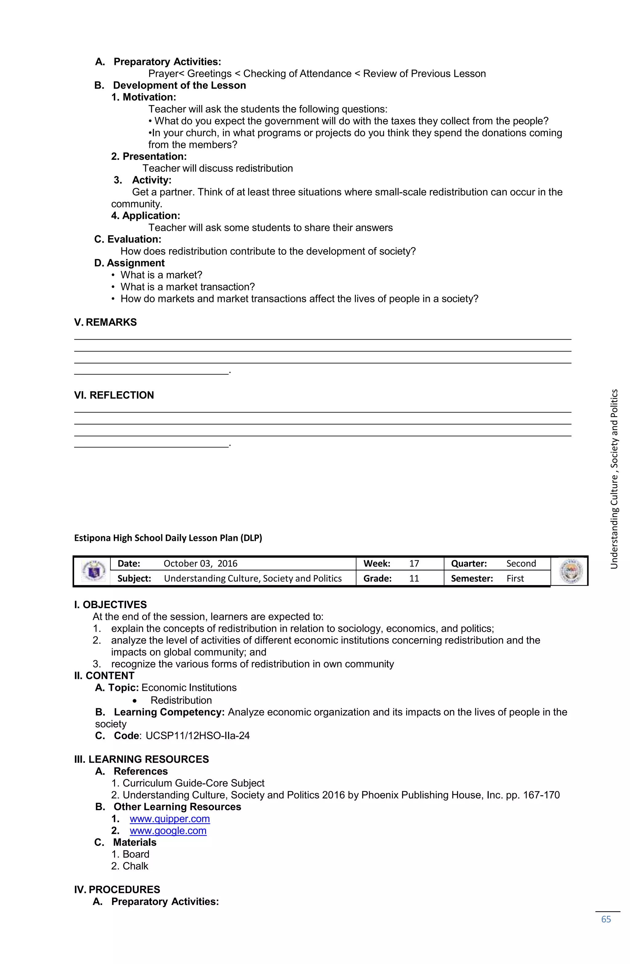 65
A. Preparatory Activities:
Prayer< Greetings < Checking of Attendance < Review of Previous Lesson
B. Development of the Lesson
1. Motivation:
Teacher will ask the students the following questions:
• What do you expect the government will do with the taxes they collect from the people?
•In your church, in what programs or projects do you think they spend the donations coming
from the members?
2. Presentation:
Teacher will discuss redistribution
3. Activity:
Get a partner. Think of at least three situations where small-scale redistribution can occur in the
community.
4. Application:
Teacher will ask some students to share their answers
C. Evaluation:
How does redistribution contribute to the development of society?
D. Assignment
• What is a market?
• What is a market transaction?
• How do markets and market transactions affect the lives of people in a society?
V. REMARKS
.
VI. REFLECTION
.
Estipona High School Daily Lesson Plan (DLP)
Date: October 03, 2016 Week: 17 Quarter: Second
Subject: Understanding Culture, Society and Politics Grade: 11 Semester: First
I. OBJECTIVES
At the end of the session, learners are expected to:
1. explain the concepts of redistribution in relation to sociology, economics, and politics;
2. analyze the level of activities of different economic institutions concerning redistribution and the
impacts on global community; and
3. recognize the various forms of redistribution in own community
II. CONTENT
A. Topic: Economic Institutions
 Redistribution
B. Learning Competency: Analyze economic organization and its impacts on the lives of people in the
society
C. Code: UCSP11/12HSO-IIa-24
III. LEARNING RESOURCES
A. References
1. Curriculum Guide-Core Subject
2. Understanding Culture, Society and Politics 2016 by Phoenix Publishing House, Inc. pp. 167-170
B. Other Learning Resources
1. www.quipper.com
2. www.google.com
C. Materials
1. Board
2. Chalk
IV. PROCEDURES
A. Preparatory Activities:
Understanding
Culture
,
Society
and
Politics
 