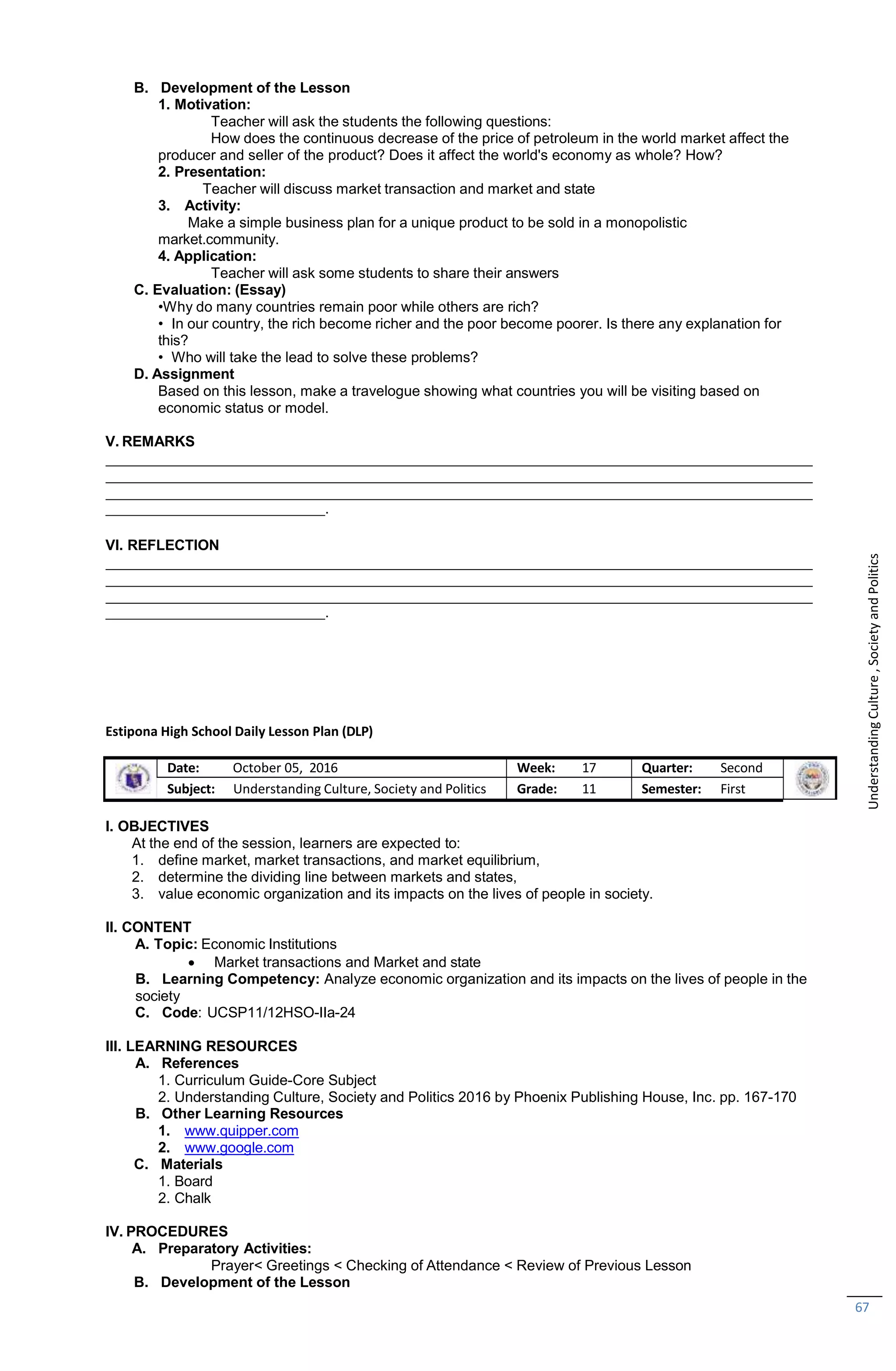 67
B. Development of the Lesson
1. Motivation:
Teacher will ask the students the following questions:
How does the continuous decrease of the price of petroleum in the world market affect the
producer and seller of the product? Does it affect the world's economy as whole? How?
2. Presentation:
Teacher will discuss market transaction and market and state
3. Activity:
Make a simple business plan for a unique product to be sold in a monopolistic
market.community.
4. Application:
Teacher will ask some students to share their answers
C. Evaluation: (Essay)
•Why do many countries remain poor while others are rich?
• In our country, the rich become richer and the poor become poorer. Is there any explanation for
this?
• Who will take the lead to solve these problems?
D. Assignment
Based on this lesson, make a travelogue showing what countries you will be visiting based on
economic status or model.
V. REMARKS
.
VI. REFLECTION
.
Estipona High School Daily Lesson Plan (DLP)
Date: October 05, 2016 Week: 17 Quarter: Second
Subject: Understanding Culture, Society and Politics Grade: 11 Semester: First
I. OBJECTIVES
At the end of the session, learners are expected to:
1. define market, market transactions, and market equilibrium,
2. determine the dividing line between markets and states,
3. value economic organization and its impacts on the lives of people in society.
II. CONTENT
A. Topic: Economic Institutions
 Market transactions and Market and state
B. Learning Competency: Analyze economic organization and its impacts on the lives of people in the
society
C. Code: UCSP11/12HSO-IIa-24
III. LEARNING RESOURCES
A. References
1. Curriculum Guide-Core Subject
2. Understanding Culture, Society and Politics 2016 by Phoenix Publishing House, Inc. pp. 167-170
B. Other Learning Resources
1. www.quipper.com
2. www.google.com
C. Materials
1. Board
2. Chalk
IV. PROCEDURES
A. Preparatory Activities:
Prayer< Greetings < Checking of Attendance < Review of Previous Lesson
B. Development of the Lesson
Understanding
Culture
,
Society
and
Politics
 