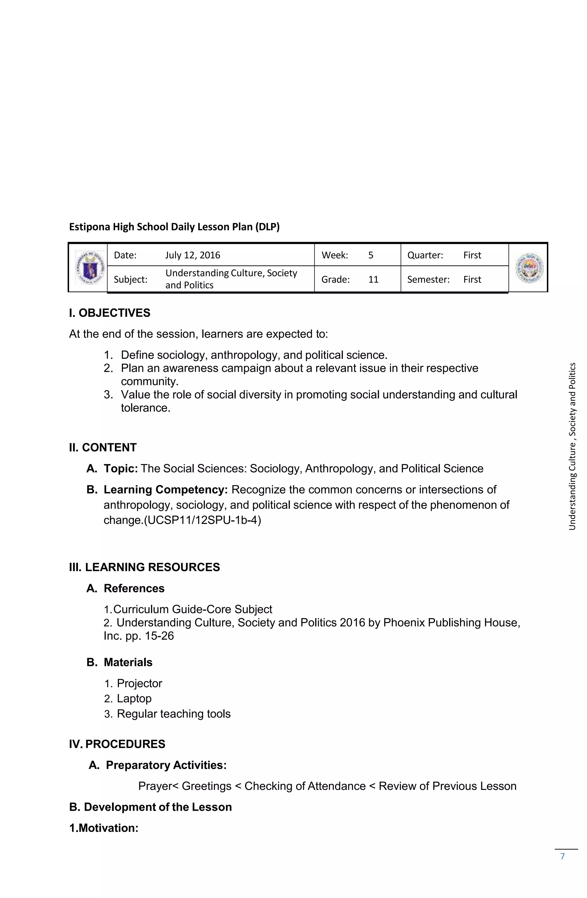 7
Estipona High School Daily Lesson Plan (DLP)
Date: July 12, 2016 Week: 5 Quarter: First
Subject:
Understanding Culture, Society
and Politics
Grade: 11 Semester: First
I. OBJECTIVES
At the end of the session, learners are expected to:
1. Define sociology, anthropology, and political science.
2. Plan an awareness campaign about a relevant issue in their respective
community.
3. Value the role of social diversity in promoting social understanding and cultural
tolerance.
II. CONTENT
A. Topic: The Social Sciences: Sociology, Anthropology, and Political Science
B. Learning Competency: Recognize the common concerns or intersections of
anthropology, sociology, and political science with respect of the phenomenon of
change.(UCSP11/12SPU-1b-4)
III. LEARNING RESOURCES
A. References
1.Curriculum Guide-Core Subject
2. Understanding Culture, Society and Politics 2016 by Phoenix Publishing House,
Inc. pp. 15-26
B. Materials
1. Projector
2. Laptop
3. Regular teaching tools
IV. PROCEDURES
A. Preparatory Activities:
Prayer< Greetings < Checking of Attendance < Review of Previous Lesson
B. Development of the Lesson
1.Motivation:
Understanding
Culture
,
Society
and
Politics
 