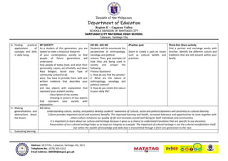 Republic of the Philippines
Department of Education
Region II – Cagayan Valley
SCHOOLS DIVISION OF SANTIAGO CITY
SANTIAGO CITY NATIONAL HIGH SCHOOL
Calaocan, Santiago City
Address: SICAT Rd., Calaocan, Santiago City 3311
Telephone No.: (078) 305-0110
Email Address: 300599@deped.gov.ph
G. Finding practical
applications of
concepts and skills
in daily living.
MY SOCIETY
As a student of this generation, you are
tasked to make a historical footprint
of your contemporary society so that
people of future generations will
understand
how people of today lived, and what their
personality, values, set of beliefs, and ideas
Race Religion, Social class Type of
community (urban/rural)
were. You have to provide them with one
written evidence that describes your
society
and two objects with explanation that
represent your present society.
-Description of my society
-Drawing or picture of two objects
that represent your society with
explanation
DO ME, ASK ME
Students will do enumerate the
perspectives of anthropology,
sociology and political
science. Then, give examples of
how they are being used in
society and answer the
following
Process Questions:
1. How do you find the activity?
2. What are the nature of
anthropology, sociology and
political science?
3. How do you relate this nature
to your daily life?
#Twitter post
Share or create a post on issues
such as cultural beliefs and
practices.
Think-Pair-Share activity
Find a partner and exchange works with
him/her. Identify the different culture and
traditions that are still present within your
family.
H. Making
generalizations and
abstractions about
the lesson.
BIG Ideas:
Understanding culture, society, and politics develop students’ awareness of cultural, social and political dynamics and sensitivity to cultural diversity.
Culture provides important social and economic benefits. This improved learning and health, increased tolerance and opportunities to come together with
others culture enhances our quality of life and increases overall well-being for both individuals and communities.
It is important to learn about our culture and heritage because it gives us a chance to understand transitions that are specific to our ancestors.
Preservation of our cultural heritage helps us to keep our integrity as a people. The important of cultural heritage is not the cultural manifestation itself
but rather the wealth of knowledge and skills that is transmitted through it from one generation to the next.
I. Evaluating learning.
 