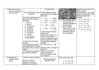 A.Reviewing previous
lesson or presenting
the new lesson Do You Remember These
Products?
Find each indicated product
then answer the questions
that follow.
1. 3(x2+7)
2. 2s(s-4)
3. (w+7)(w+3)
4. (x+9)(x-2)
5. (2t-1)(t+5)
6. (x+4)(x+4)
7. (2r-5)(2r-5)
8. (3-4m)2
9. (2h+7)(2h-7)
10.(8-3x)(8+3x)
a. How did you find each
product?
b. In finding each product,
what mathematics concepts
or principles did you apply?
Explain.
c. How would you describe
the products obtained?
Find My Roots!
Find the following square
roots. Answer the questions
that follow.
a .How did you find each
square root?
b. How many square roots
does a number have?
c. Does a negative number
have a square root? Why?
d. Describe the following
numbers:
.
Are the numbers rational or
irrational?
How do you describe
rational numbers?
How about numbers that
are irrational?
a. What are the factors
that contribute to
garbage segregation
and disposal?
b. As an ordinary
citizen, what can we
do to help solve the
garbage problem in
our community?
Students are grouped into 2
(boys vs girls).
Using flashcards, have each
group give the factors of the
following polynomials
mentally.
a. x2
+ 8x – 9 = 0
b. x 2
+ 9x = 10
c. x2
= 3 – 2x
d. x2
– 6 = – 5x
e. x2
+ 6x – 7 = 0
f. x2
+ x – 12 = 0
B.Establishing a
purpose for the
lesson
Another Kind of Equation!
Below are different
equations. Use these
equations to answer the
What Would Make a
Statement True?
Factor each polynomial.
a. x2
– 9x + 20
b. x2
– 8x + 12
1. 6.
2. 7.
3. 8.
4. 9.
5. 10.
 
