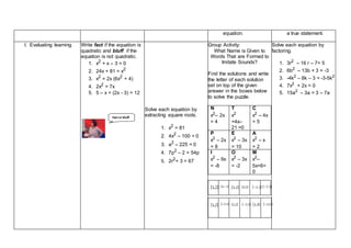 equation. a true statement.
I. Evaluating learning Write fact if the equation is
quadratic and bluff if the
equation is not quadratic.
1. x2 + x – 3 = 0
2. 24x + 81 = x2
3. x2 = 2x (6x2 + 4)
4. 2x2
= 7x
5. 5 – x + (2x - 3) = 12
Solve each equation by
extracting square roots.
1. x2 = 81
2. 4x2 – 100 = 0
3. a2 – 225 = 0
4. 7p2 – 2 = 54p
5. 2r2+ 3 = 67
Group Activity:
What Name is Given to
Words That are Formed to
Imitate Sounds?
Find the solutions and write
the letter of each solution
set on top of the given
answer in the boxes below
to solve the puzzle.
N
x2
– 2x
= 4
T
x2
+4x–
21 =0
C
x2
– 4x
= 5
P
x2
– 2x
= 8
E
x2
– 3x
= 10
A
x2
– x
= 2
I
x2
– 9x
= -8
O
x2
– 3x
= -2
M
x2
–
5x+6=
0
Solve each equation by
factoring.
1. 3r2
– 16 r – 7= 5
2. 6b2
– 13b + 3 = -3
3. -4k2
– 8k – 3 = -3-5k2
4. 7x2
+ 2x = 0
5. 15a2
– 3a = 3 – 7a
Fact or bluff
 