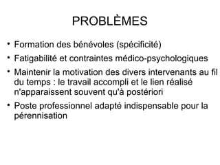 PROBLÈMES

    Formation des bénévoles (spécificité)

    Fatigabilité et contraintes médico-psychologiques

    Maintenir la motivation des divers intervenants au fil
    du temps : le travail accompli et le lien réalisé
    n'apparaissent souvent qu'à postériori

    Poste professionnel adapté indispensable pour la
    pérennisation
 