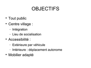 OBJECTIFS

    Tout public

    Centre village :
    −   Intégration
    −   Lieu de socialisation

    Accessibilité :
    −   Extérieure par véhicule
    −   Intérieure : déplacement autonome

    Mobilier adapté
 