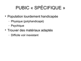 PUBIC « SPÉCIFIQUE »

    Population lourdement handicapée
    −   Physique (polyhandicapé)
    −   Psychique

    Trouver des matériaux adaptés
    −   Difficile voir inexistant
 