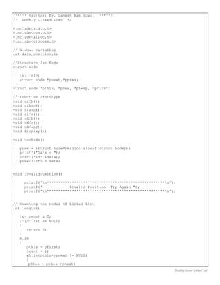 Doubly Linear Linked List
/***** @author: Er. Ganesh Ram Suwal *****/
/* Doubly Linked List */
#include<stdio.h>
#include<conio.h>
#include<alloc.h>
#include<process.h>
// Global variables
int data,position,i;
//Structure for Node
struct node
{
int info;
struct node *pnext,*pprev;
};
struct node *pthis, *pnew, *ptemp, *pfirst;
// Fubction Prototype
void nifb();
void nibxp();
void niaxp();
void nife();
void ndfb();
void ndfe();
void ndfsp();
void display();
void newNode()
{
pnew = (struct node*)malloc(sizeof(struct node));
printf("Data : ");
scanf("%d",&data);
pnew->info = data;
}
void invalidPosition()
{
printf("n****************************************************n");
printf(" Invalid Position! Try Again ");
printf("n****************************************************n");
}
// Counting the nodes of Linked List
int length()
{
int count = 0;
if(pfirst == NULL)
{
return 0;
}
else
{
pthis = pfirst;
count = 1;
while(pthis->pnext != NULL)
{
pthis = pthis->pnext;