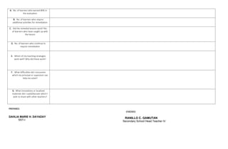 A. No. of learners who earned 80% in
the evaluation
B. No. of learners who require
additional activities for remediation
C. Did the remedial lessons work? No.
of learners who have caught up with
the lesson
D. No. of learners who continue to
require remediation
E. Which of my teaching strategies
work well? Why did these work?
F. What difficulties did I encounter
which my principal or supervisor can
help me solve?
G. What innovations or localized
materials did I used/discover which I
wish to share with other teachers?
PREPARED:
CHECKED:
RANILLO C. GAMUTAN
Secondary School Head Teacher IV
DAHLIA MARIE H. DAYADAY
SST-I
 
