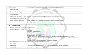 A. References Kto12 DepEd Curriculum Guide (CG) and Self-learning Module SLM
1. Teachers Guide
2. Learners Guide Pages
3. Textbook Pages
4. Additional Materials from
Learning Resource (LR) portal
Laptop, television, PowerPoints Presentation, and activity sheets
B. Other Learning Resources Paper and Pen and Electronic Equipment (Laptop, Television, Lapel)
You Tube Videos
IV. PROCEDURES
A. Review previous lesson or
presenting the new lesson
Preliminaries:
Prayer
Energizer
Checking of Attendance
Recapitulation
Review activity on the literary genre.
Presentation of the lesson:
Activity sheets will be provided to students to check their stock knowledge in the lesson.
After presenting the lesson, activities will be done to make the students recall their past lesson in
literary devices.
Review activity of the literary device lesson will be done.
B. Establishing a purpose for the
new lesson
Objectives of the lesson will be presented.
C. Presenting
examples/instances of the
YouTube video on the emerging 21st
Century literary genre will be presented
Basic elements of literature will be discussed.
 
