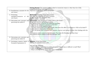 Getting Started: The students will be asked to enumerate steps on what they do to fully
comprehend literary selection
B. Establishing a purpose for the
new lesson
Objectives of the lesson will be presented.
C. Presenting
examples/instances of the
new lesson
Motivation: Reading a Local News Article
Man dies after jumping off NLEX Overpass
By Rey Galupo, The Philippine Star,
April 23, 2015 – 12:00AM
D. Discussing new concepts and
practicing new skills #1
Instruction: Close Reading of “A Man Falls to His Death”
Assign one item for each group to study.
Each group needs to discuss the following questions:
a. Who are the character/s present in this line?
b. What do you think happened here?
c. This line contributed to the man’s death. How does this affect his decision to “fall on his death”?
8. Allow them to discuss for 10 minutes.
9. After the groups have reviewed their answers, instruct each group to share their findings with the
class.
The students will be asked to read the poem ‘The God’s We Worship Live Next Door’
The students will be asked to read the selection ‘Girl’.
E. Discussing new concepts and
practicing new skills #2
F. Developing mastery (leads to
Formative Assessment 3)
Practice: Group Discussion
Refer to the provided lesson plan
Ask them the following:
a. What was your experience in reading the poem? Was it easy or difficult to read? Why?
b. What words make it a difficult poem?
c. What is the tone of the poem? How does it sound like?
 