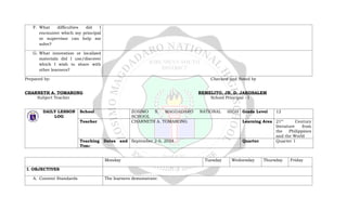 F. What difficulties did I
encounter which my principal
or supervisor can help me
solve?
G. What innovation or localized
materials did I use/discover
which I wish to share with
other learners?
Prepared by: Checked and Noted by
CHARNETH A. TOMARONG REMELITO, JR. D. JAKOSALEM
Subject Teacher School Principal - I
DAILY LESSON
LOG
School ZOSIMO S. MAGDADARO NATIONAL HIGH
SCHOOL
Grade Level 12
Teacher CHARNETH A. TOMARONG Learning Area 21st
Century
literature from
the Philippines
and the World
Teaching Dates and
Time
September 2-6, 2024 Quarter Quarter 1
Monday Tuesday Wednesday Thursday Friday
I. OBJECTIVES
A. Content Standards The learners demonstrate:
 