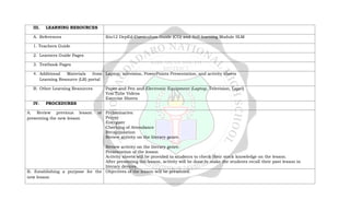 III. LEARNING RESOURCES
A. References Kto12 DepEd Curriculum Guide (CG) and Self-learning Module SLM
1. Teachers Guide
2. Learners Guide Pages
3. Textbook Pages
4. Additional Materials from
Learning Resource (LR) portal
Laptop, television, PowerPoints Presentation, and activity sheets
B. Other Learning Resources Paper and Pen and Electronic Equipment (Laptop, Television, Lapel)
You Tube Videos
Exercise Sheets
IV. PROCEDURES
A. Review previous lesson or
presenting the new lesson
Preliminaries:
Prayer
Energizer
Checking of Attendance
Recapitulation
Review activity on the literary genre.
Review activity on the literary genre.
Presentation of the lesson
Activity sheets will be provided to students to check their stock knowledge on the lesson.
After presenting the lesson, activity will be done to make the students recall their past lesson in
literary devices.
B. Establishing a purpose for the
new lesson
Objectives of the lesson will be presented.
 