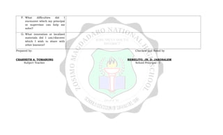 F. What difficulties did I
encounter which my principal
or supervisor can help me
solve?
G. What innovation or localized
materials did I use/discover
which I wish to share with
other learners?
Prepared by: Checked and Noted by
CHARNETH A. TOMARONG REMELITO, JR. D. JAKOSALEM
Subject Teacher School Principal - I
 