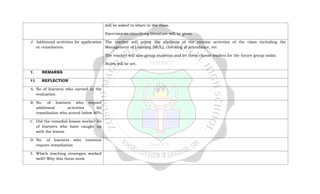 will be asked to share in the class.
Exercises on classifying literature will be given.
J. Additional activities for application
or remediation
The teacher will orient the students of the routine activities of the class including the
Management of Learning (MOL), checking of attendance, etc.
The teacher will also group students and let them choose leaders for the future group tasks.
Rules will be set.
V. REMARKS
VI. REFLECTION
A. No of learners who earned in the
evaluation
B. No. of learners who require
additional activities for
remediation who scored below 80%
C. Did the remedial lesson works? No
of learners who have caught up
with the lesson
D. No. of learners who continue
require remediation
E. Which teaching strategies worked
well? Why this these work
 