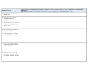 VII.REFLECTION
Reflect on your teaching and assess yourself as a teacher. Think about your student’s progress this week. What works? What else needs to be done to help the
students learn?
Identify what help your instructional supervisors can provide for you so when you meet them, you can ask them relevant questions.
A. No. of learners who earned 80% in
the evaluation
B. No. of learners who require
additional activities for
remediation
C. Did the remedial lessons work? No.
of learners who have caught up
with the lesson
D. No. of learners who continue to
require remediation
E. Which of my teaching strategies
work well? Why did these work?
F. What difficulties did I encounter
which my principal or supervisor
can help me solve?
G. What innovations or localized
materials did I use/discover which I
wish to share with other teachers?
 