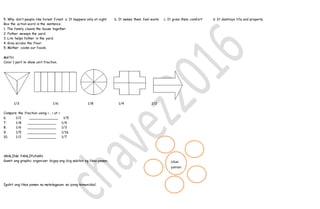 5. Why don’t people like forest fires? a. It happens only at night b. It makes them feel warm c. It gives them comfort d. It destroys life and property
Box the action word in the sentence.
1. The family cleans the house together.
2. Father sweeps the yard.
3. Lito helps father in the yard.
4. Gina scrubs the floor.
5. Mother cooks our foods.
MATH
Color 1 part to show unit fraction.
1/3 1/6 1/8 1/4 1/2
Compare the fraction using > , < at =
6. 1/2 ______________ 1/5
7. 1/8 ______________ 1/4
8. 1/6 ______________ 1/3
9. 1/5 ______________ 1/16
10. 1/2 ______________ 1/7
ARALING PANLIPUNAN
Gamit ang graphic organizer ibigay ang ibig sabihin ng likas yaman.
Iguhit ang likas yaman na matatagpuan sa iyong komunidad.
Likas
yaman
n
 