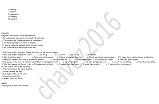 16. natulog
17. kumain
18. nagsepilyo
19. tumakbo
20. gumuhit
ENGLISH
Ring the effect in the following sentences
1. Fe woke up late because she watched T.V. last night.
2. The streets are flooded because its rained hard.
3. The baby is crying because he is hungry.
4. I have a toothache because I ate too much candy.
5. She is sad because she failed in the test.
I will read a short situation. Choose the letter of the correct answer.
1. Why does Mother sweep the floor? a. It is big b. It is clean c. It is dirty d. It is small
2. Why do children play? a. Plays make children sick b. Children grow when they play c. It will make them weak and pale d.It makes their muscles strong and healthy.
3. What will happen if you step on a lighted cigarette? a. The light goes out b. It becomes bigger c. Your hands get burned d. The light grows bigger
4. Lito played in the rain. He felt very cold. What would happen to him? a. He will not grow b. Lito will become sick c. He will become strong d. He will become taller
5. Why don’t people like forest fires? a. It happens only at night b. It makes them feel warm c. It gives them comfort d. It destroys life and property
Box the action word in the sentence.
1. The family cleans the house together.
2. Father sweeps the yard.
3. Lito helps father in the yard.
4. Gina scrubs the floor.
5. Mother cooks our foods.
MATH
Color 1 part to show unit fraction.
 