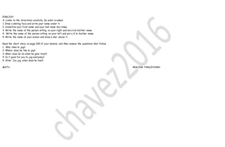 ENGLISH
A. Listen to the directions carefully. Do what is asked.
1. Draw a smiling face and write your name under it.
2. Underline your first name and your last name two times.
3. Write the name of the person sitting on your right and encircle his/her name.
4. Write the name of the person sitting on your left and put a X to his/her name.
5. Write the name of your school and draw a star above it.
Read the short story on page 300 of your module, and then answer the questions that follow.
1. Who likes to jog?
2. Where does he like to jog?
3. What does he do when he gets tired?
4. Is it good for you to jog everyday?
5. After Jac jog, what does he feel?
MATH ARALING PANLIPUNAN
 