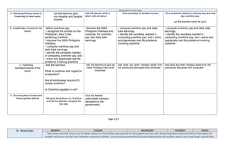 allotment for each step.
A. Reviewing Previous Lesson or
Presenting the New Lesson
Let the learners give
non-taxable and taxable
income
Ask the learner what is
labor code all about.
Give examples of taxable income Give problems related to ordinary day and rest
day overtime pay.
Let the learners solve for such.
B. Establishing a Purpose for the
Lesson
define overtime pay;
• recognize the articles on the
Philippine Labor Code
pertaining overtime;
• discover the 2020 Philippine
Holidays;
• compute overtime pay and
daily total earnings;
• identify the variables needed
in computing overtime pay; and
• solve and appreciate real life
problems involving overtime.
discover the 2020
Philippine Holidays and
compute for overtime
pay and daily total
earnings;
• compute overtime pay and daily
total earnings;
• identify the variables needed in
computing overtime pay; and • solve
and appreciate real life problems
involving overtime
• compute overtime pay and daily total
earnings;
• identify the variables needed in
computing overtime pay; and • solve and
appreciate real life problems involving
overtime
C. Presenting
Examples/Instances of the
Lesson
Ask the learners:
What is overtime with regard to
employees?
Are all employees required to
render overtime?
Is Overtime payable or not?
Ask the learners to give as
many Holidays they could
remember.
Ask what are other holidays aside from
the previously discussed and computed
Ask what are other holidays aside from the
previously discussed and computed
D. Discussing New Concepts and
Practicing New Skills #1 Will give illustrations on Overtime
and let the learners compute for
the rate.
Give the twelve
nationwide holidays
declared by the
government.
Page 2 of 5
IV. PROCEDURES MONDAY TUESDAY WEDNESDAY THURSDAY FRIDAY
These steps should be done across the week. Spread out the activities appropriately so that students will learn well. Always be guided by demonstration of learning by the
students which you can infer from formative assessment activities. Sustain learning systematically by providing students with multiple ways to learn new things, practice their
 