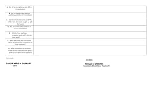 A. No. of learners who earned 80% in
the evaluation
B. No. of learners who require
additional activities for remediation
C. Did the remedial lessons work? No.
of learners who have caught up with
the lesson
D. No. of learners who continue to
require remediation
E. Which of my teaching
strategies work well? Why did
these work?
F. What difficulties did I encounter
which my principal or supervisor can
help me solve?
G. What innovations or localized
materials did I used/discover which I
wish to share with other teachers?
PREPARED:
CHECKED:
RANILLO C. GAMUTAN
Secondary School Head Teacher IV
DAHLIA MARIE H. DAYADAY
SST-I
 