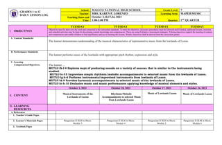 I. OBJECTIVES
TUESDAY TUESDAY TUESDAY TUESDAY
Objectives must be meet over the week and connected to the curriculum standards. To meet the objectives, necessary procedures must be followed and if needed, additional lessons, exercises
and remedial activities may be done for developing content knowledge and competencies. These are using Formative Assessment strategies. Valuing objectives support the learning of content
and competencies and enable children to find significance and joy in learning the lessons. Weekly objectives shall be derived from the curriculum guides.
A. Content Standards:
The learner demonstrates understanding of the musical characteristics of representative music from the lowlands of Luzon.
B. Performance Standards
The learner performs music of the lowlands with appropriate pitch rhythm, expression and style.
C. Learning
Competencies/Objectives: The learner….
MU7LU-Ib-f-4 Explores ways of producing sounds on a variety of sources that is similar to the instruments being
studied.
MU7LU-Ic-f-5 Improvises simple rhythmic/melodic accompaniments to selected music from the lowlands of Luzon.
MU7LU-Ig-h-6 Performs instruments/improvised instruments from lowlands of Luzon.
MU7LU-Id-9 Provides harmonic accompaniments to selected music of the lowlands of Luzon.
MU7LU-Ic-h-10 Evaluates music and music performances applying knowledge of musical elements and styles.
II. CONTENT
October 3, 2023 October 10, 2023 October 17, 2023 October 24, 2023
Musical Instruments of the
Lowlands of Luzon
Rhythmic/Melodic
Accompaniments to selected Music
from Lowlands Luzon
Music of Lowlands Luzon Music of Lowlands Luzon
III. LEARNING
RESOURCES
A. References
1. Teacher’s Guide Pages
2. Learner’s Materials Pages Pangasinan II SLM in Music
Module 3
Pangasinan II SLM in Music
Module 4
Pangasinan II SLM in Music
Module 5
Pangasinan II SLM in Music
Module 6
3. Textbook Pages
GRADES 1 to 12
DAILY LESSON LOG
School: MALICO NATIONAL HIGH SCHOOL Grade Level: 7
Teacher: MRS. KAREN P. LORENZO Learning Area: MAPEH/MUSIC
Teaching Dates and
Time:
October 3,10,17,24, 2023
1:00-2:00 PM Quarter: 1ST QUARTER
 