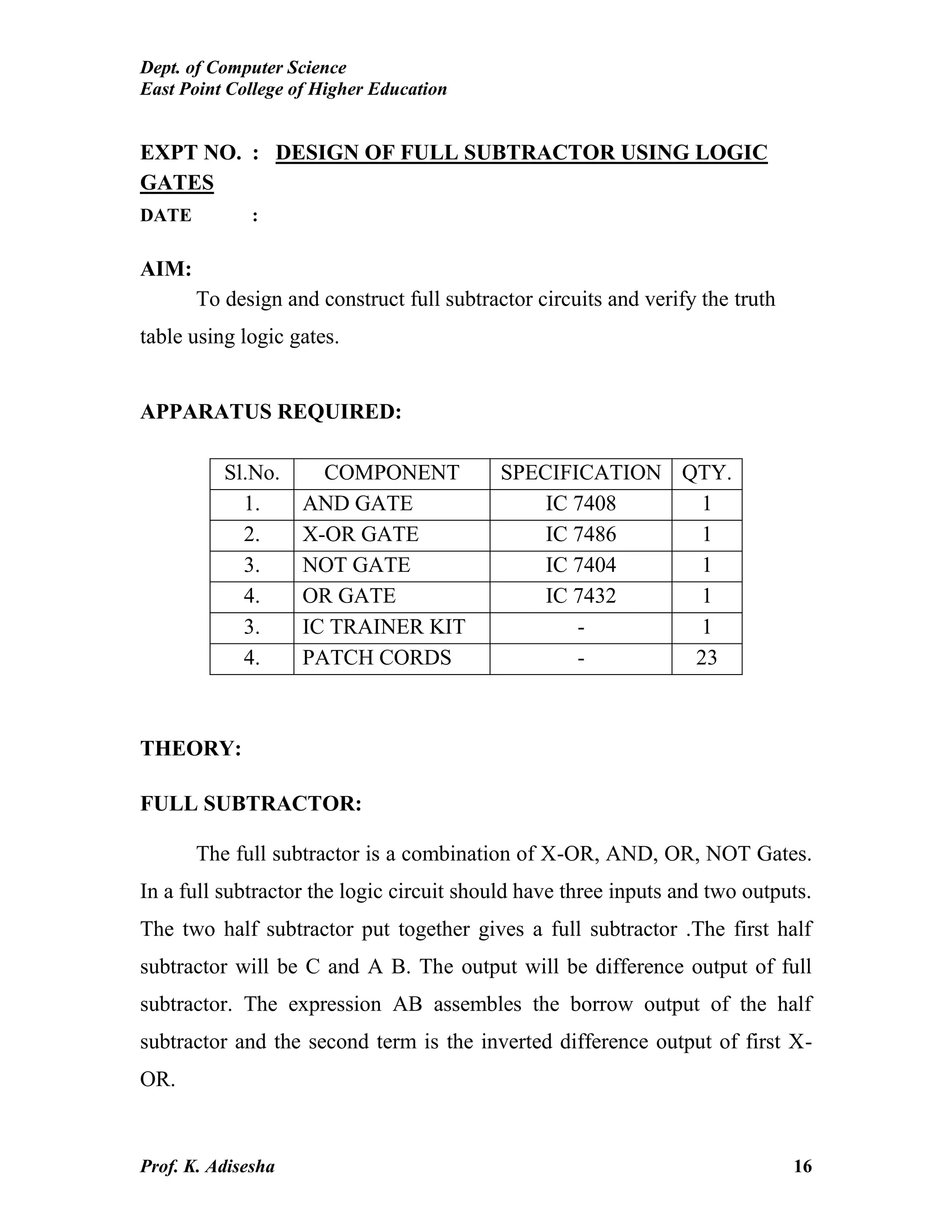 Dept. of Computer Science
East Point College of Higher Education
Prof. K. Adisesha 16
EXPT NO. : DESIGN OF FULL SUBTRACTOR USING LOGIC
GATES
DATE :
AIM:
To design and construct full subtractor circuits and verify the truth
table using logic gates.
APPARATUS REQUIRED:
Sl.No. COMPONENT SPECIFICATION QTY.
1. AND GATE IC 7408 1
2. X-OR GATE IC 7486 1
3. NOT GATE IC 7404 1
4. OR GATE IC 7432 1
3. IC TRAINER KIT - 1
4. PATCH CORDS - 23
THEORY:
FULL SUBTRACTOR:
The full subtractor is a combination of X-OR, AND, OR, NOT Gates.
In a full subtractor the logic circuit should have three inputs and two outputs.
The two half subtractor put together gives a full subtractor .The first half
subtractor will be C and A B. The output will be difference output of full
subtractor. The expression AB assembles the borrow output of the half
subtractor and the second term is the inverted difference output of first X-
OR.
 