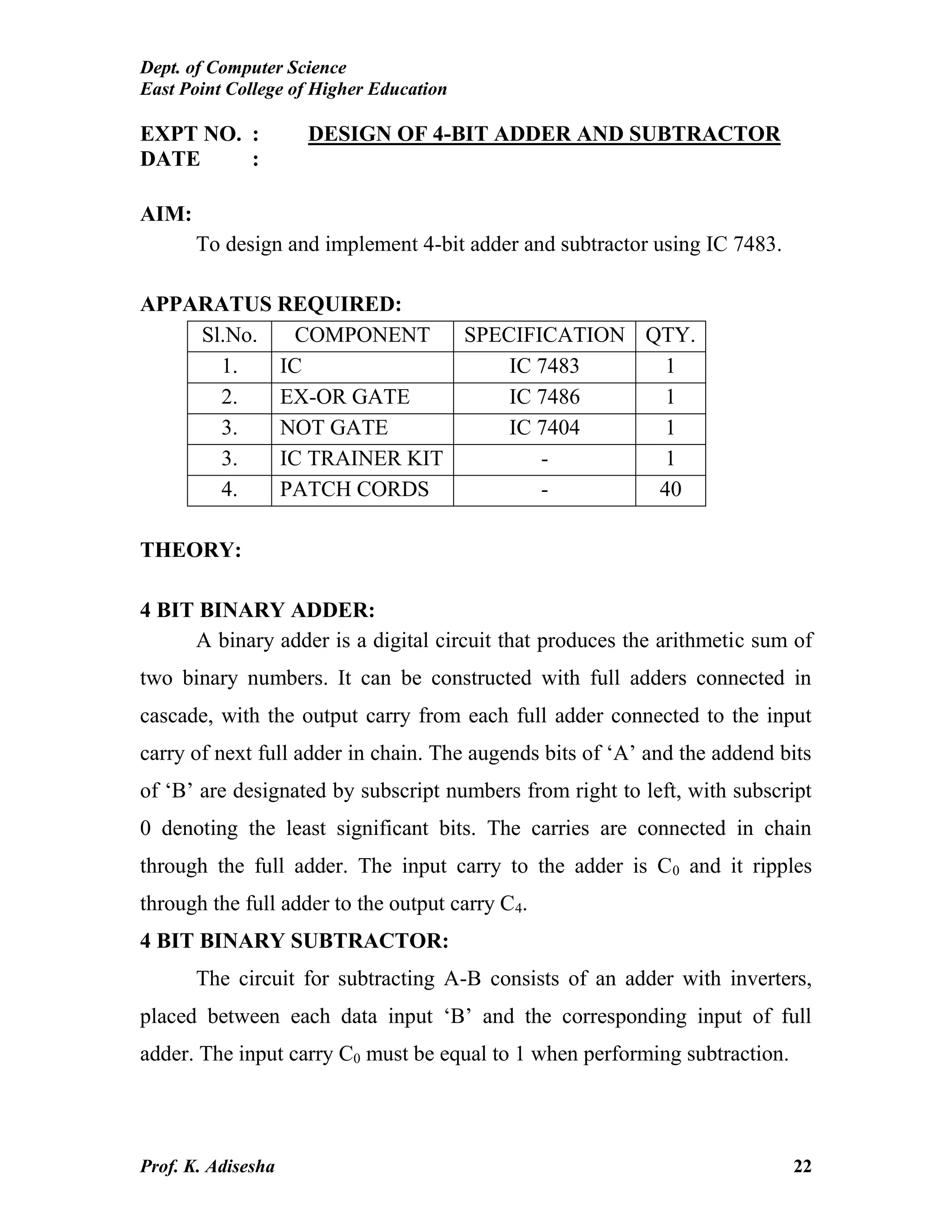 Dept. of Computer Science
East Point College of Higher Education
Prof. K. Adisesha 22
EXPT NO. : DESIGN OF 4-BIT ADDER AND SUBTRACTOR
DATE :
AIM:
To design and implement 4-bit adder and subtractor using IC 7483.
APPARATUS REQUIRED:
Sl.No. COMPONENT SPECIFICATION QTY.
1. IC IC 7483 1
2. EX-OR GATE IC 7486 1
3. NOT GATE IC 7404 1
3. IC TRAINER KIT - 1
4. PATCH CORDS - 40
THEORY:
4 BIT BINARY ADDER:
A binary adder is a digital circuit that produces the arithmetic sum of
two binary numbers. It can be constructed with full adders connected in
cascade, with the output carry from each full adder connected to the input
carry of next full adder in chain. The augends bits of ‘A’ and the addend bits
of ‘B’ are designated by subscript numbers from right to left, with subscript
0 denoting the least significant bits. The carries are connected in chain
through the full adder. The input carry to the adder is C0 and it ripples
through the full adder to the output carry C4.
4 BIT BINARY SUBTRACTOR:
The circuit for subtracting A-B consists of an adder with inverters,
placed between each data input ‘B’ and the corresponding input of full
adder. The input carry C0 must be equal to 1 when performing subtraction.
 