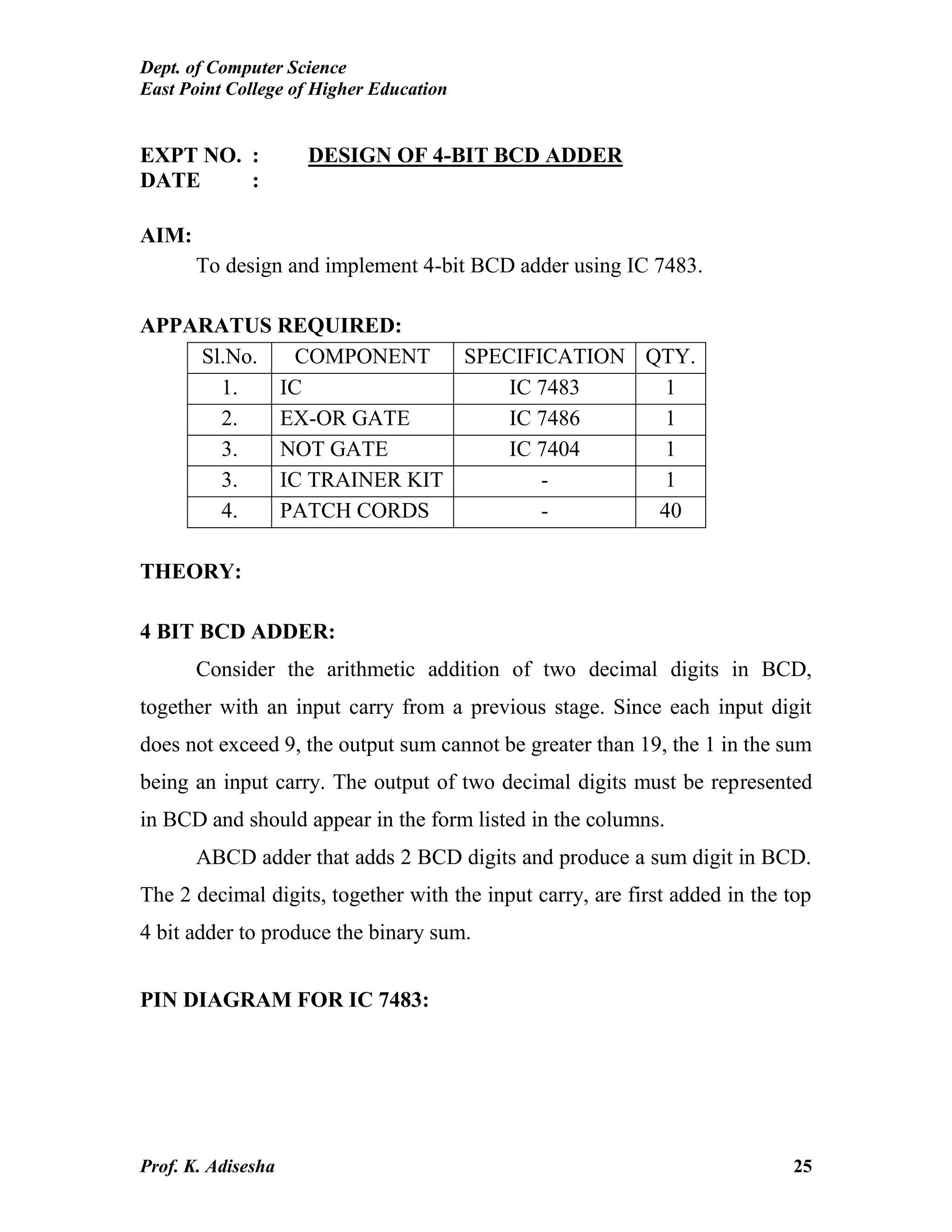 Dept. of Computer Science
East Point College of Higher Education
Prof. K. Adisesha 25
EXPT NO. : DESIGN OF 4-BIT BCD ADDER
DATE :
AIM:
To design and implement 4-bit BCD adder using IC 7483.
APPARATUS REQUIRED:
Sl.No. COMPONENT SPECIFICATION QTY.
1. IC IC 7483 1
2. EX-OR GATE IC 7486 1
3. NOT GATE IC 7404 1
3. IC TRAINER KIT - 1
4. PATCH CORDS - 40
THEORY:
4 BIT BCD ADDER:
Consider the arithmetic addition of two decimal digits in BCD,
together with an input carry from a previous stage. Since each input digit
does not exceed 9, the output sum cannot be greater than 19, the 1 in the sum
being an input carry. The output of two decimal digits must be represented
in BCD and should appear in the form listed in the columns.
ABCD adder that adds 2 BCD digits and produce a sum digit in BCD.
The 2 decimal digits, together with the input carry, are first added in the top
4 bit adder to produce the binary sum.
PIN DIAGRAM FOR IC 7483:
 