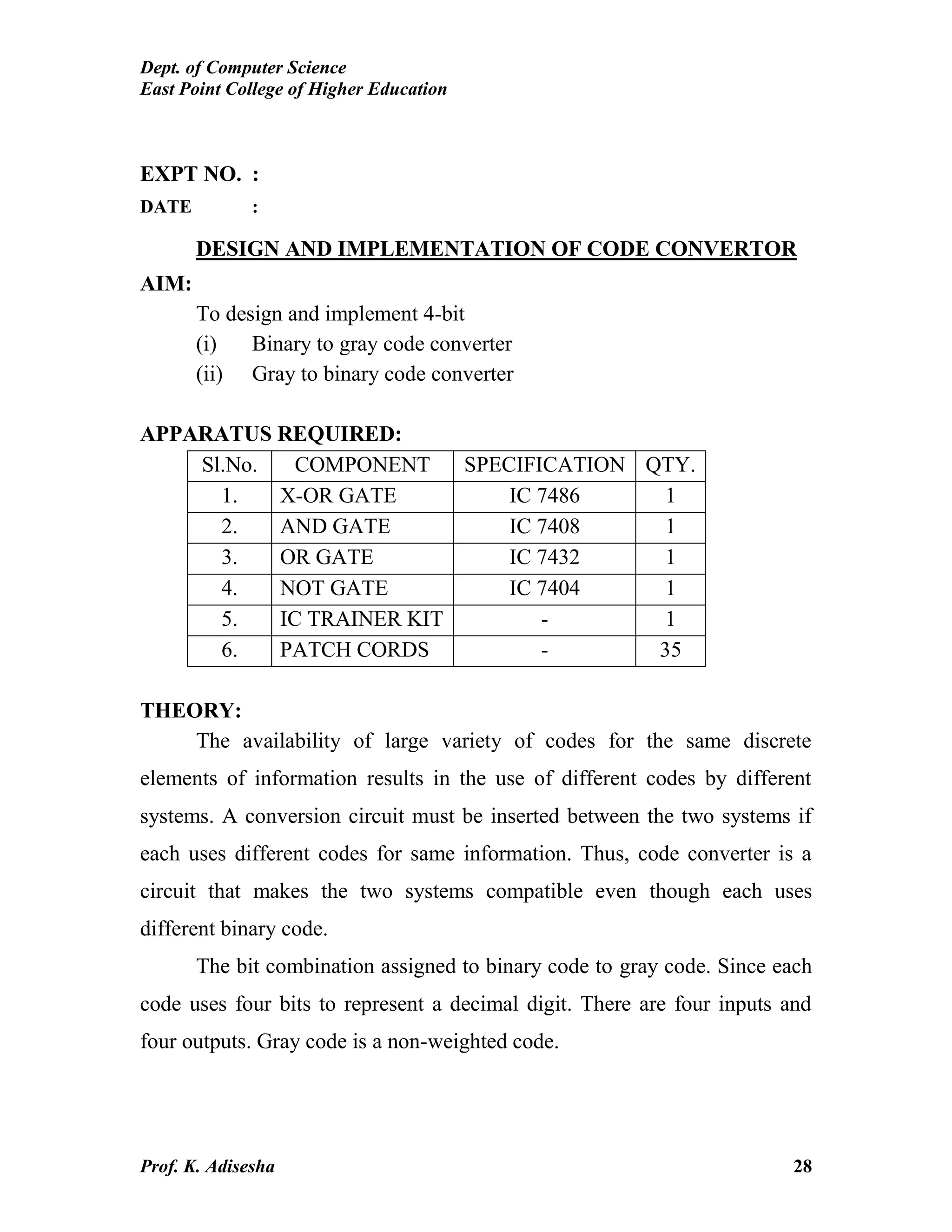 Dept. of Computer Science
East Point College of Higher Education
Prof. K. Adisesha 28
EXPT NO. :
DATE :
DESIGN AND IMPLEMENTATION OF CODE CONVERTOR
AIM:
To design and implement 4-bit
(i) Binary to gray code converter
(ii) Gray to binary code converter
APPARATUS REQUIRED:
Sl.No. COMPONENT SPECIFICATION QTY.
1. X-OR GATE IC 7486 1
2. AND GATE IC 7408 1
3. OR GATE IC 7432 1
4. NOT GATE IC 7404 1
5. IC TRAINER KIT - 1
6. PATCH CORDS - 35
THEORY:
The availability of large variety of codes for the same discrete
elements of information results in the use of different codes by different
systems. A conversion circuit must be inserted between the two systems if
each uses different codes for same information. Thus, code converter is a
circuit that makes the two systems compatible even though each uses
different binary code.
The bit combination assigned to binary code to gray code. Since each
code uses four bits to represent a decimal digit. There are four inputs and
four outputs. Gray code is a non-weighted code.
 