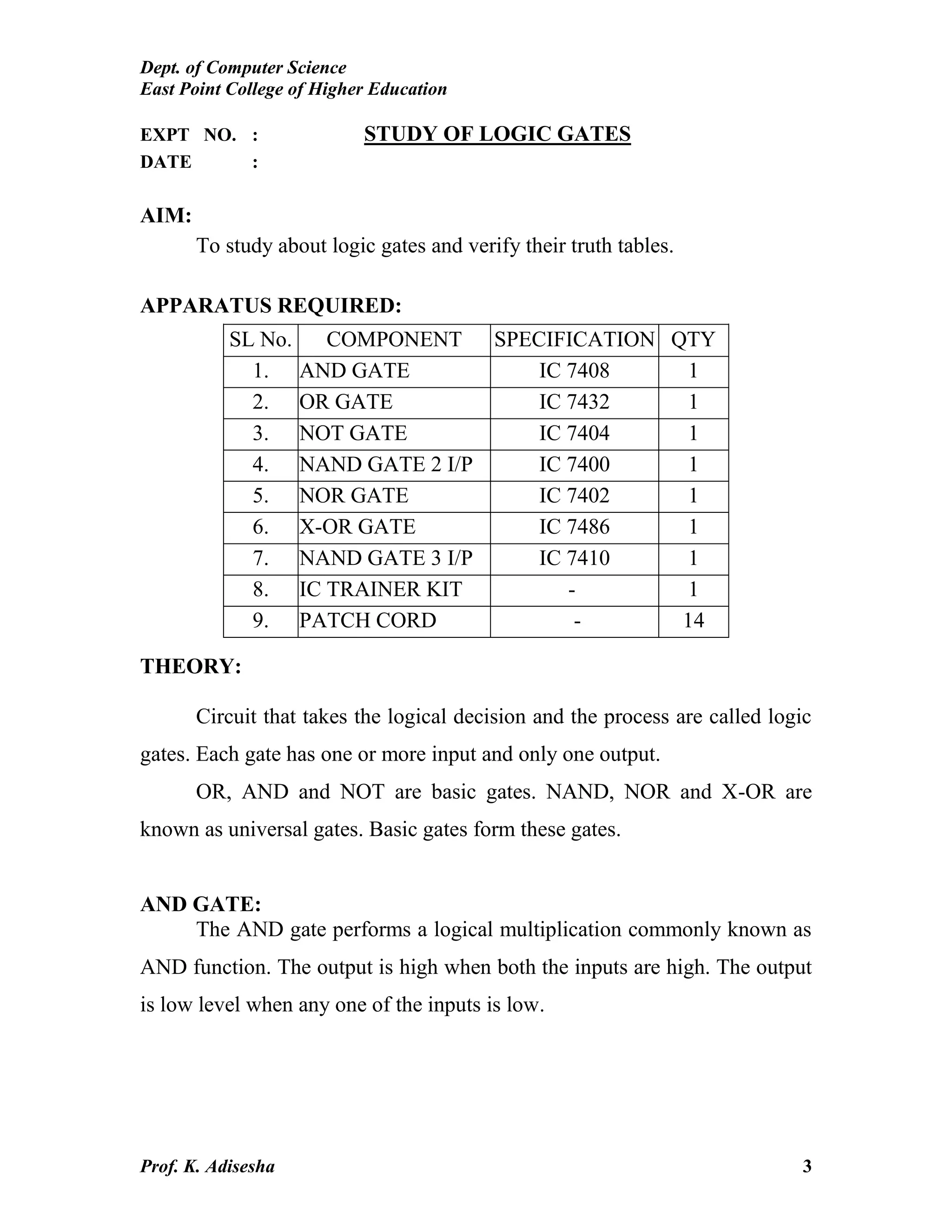 Dept. of Computer Science
East Point College of Higher Education
Prof. K. Adisesha 3
EXPT NO. : STUDY OF LOGIC GATES
DATE :
AIM:
To study about logic gates and verify their truth tables.
APPARATUS REQUIRED:
THEORY:
Circuit that takes the logical decision and the process are called logic
gates. Each gate has one or more input and only one output.
OR, AND and NOT are basic gates. NAND, NOR and X-OR are
known as universal gates. Basic gates form these gates.
AND GATE:
The AND gate performs a logical multiplication commonly known as
AND function. The output is high when both the inputs are high. The output
is low level when any one of the inputs is low.
SL No. COMPONENT SPECIFICATION QTY
1. AND GATE IC 7408 1
2. OR GATE IC 7432 1
3. NOT GATE IC 7404 1
4. NAND GATE 2 I/P IC 7400 1
5. NOR GATE IC 7402 1
6. X-OR GATE IC 7486 1
7. NAND GATE 3 I/P IC 7410 1
8. IC TRAINER KIT - 1
9. PATCH CORD - 14
 