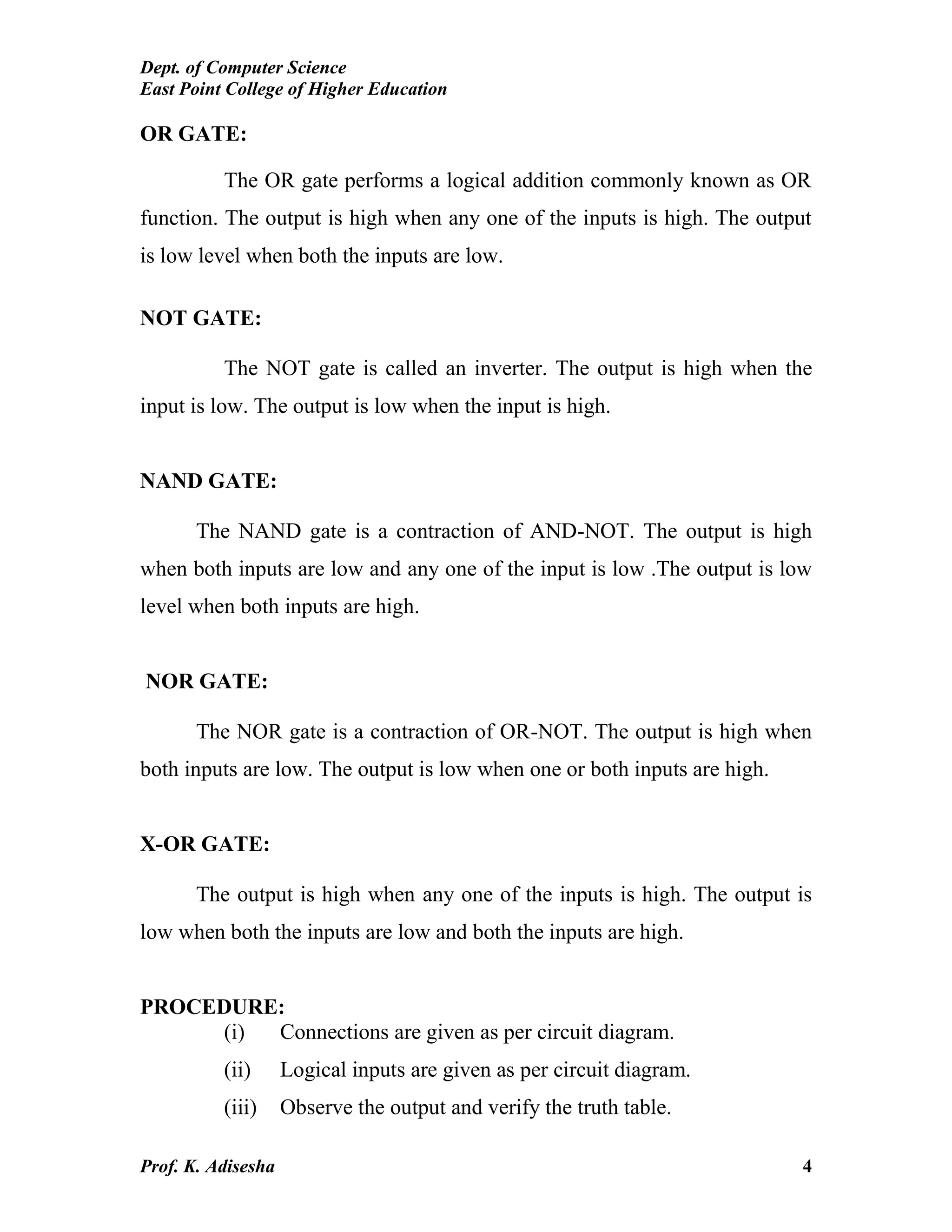 Dept. of Computer Science
East Point College of Higher Education
Prof. K. Adisesha 4
OR GATE:
The OR gate performs a logical addition commonly known as OR
function. The output is high when any one of the inputs is high. The output
is low level when both the inputs are low.
NOT GATE:
The NOT gate is called an inverter. The output is high when the
input is low. The output is low when the input is high.
NAND GATE:
The NAND gate is a contraction of AND-NOT. The output is high
when both inputs are low and any one of the input is low .The output is low
level when both inputs are high.
NOR GATE:
The NOR gate is a contraction of OR-NOT. The output is high when
both inputs are low. The output is low when one or both inputs are high.
X-OR GATE:
The output is high when any one of the inputs is high. The output is
low when both the inputs are low and both the inputs are high.
PROCEDURE:
(i) Connections are given as per circuit diagram.
(ii) Logical inputs are given as per circuit diagram.
(iii) Observe the output and verify the truth table.
 