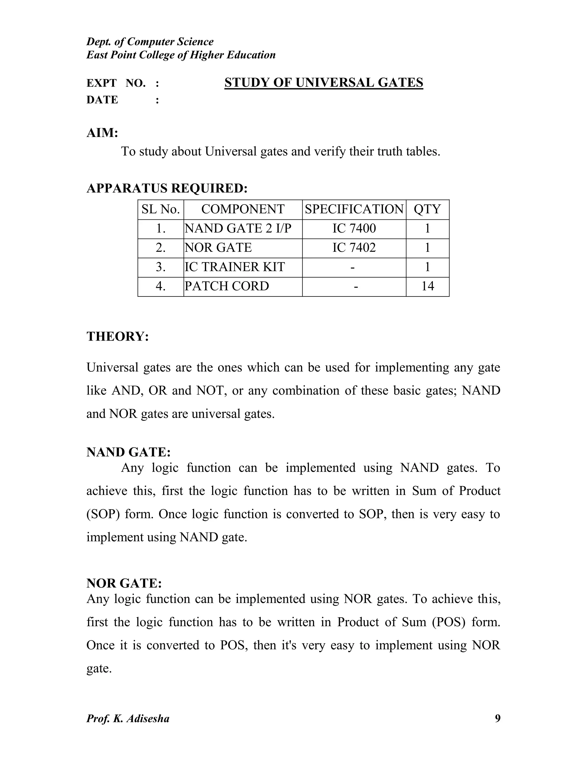 Dept. of Computer Science
East Point College of Higher Education
Prof. K. Adisesha 9
EXPT NO. : STUDY OF UNIVERSAL GATES
DATE :
AIM:
To study about Universal gates and verify their truth tables.
APPARATUS REQUIRED:
THEORY:
Universal gates are the ones which can be used for implementing any gate
like AND, OR and NOT, or any combination of these basic gates; NAND
and NOR gates are universal gates.
NAND GATE:
Any logic function can be implemented using NAND gates. To
achieve this, first the logic function has to be written in Sum of Product
(SOP) form. Once logic function is converted to SOP, then is very easy to
implement using NAND gate.
NOR GATE:
Any logic function can be implemented using NOR gates. To achieve this,
first the logic function has to be written in Product of Sum (POS) form.
Once it is converted to POS, then it's very easy to implement using NOR
gate.
SL No. COMPONENT SPECIFICATION QTY
1. NAND GATE 2 I/P IC 7400 1
2. NOR GATE IC 7402 1
3. IC TRAINER KIT - 1
4. PATCH CORD - 14
 
